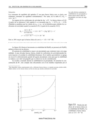 En el análisis gravimétrico, lo que interesa en general es la composición porcentual
en peso del analito en la muestra; es decir,
% sustancia buscada ⫽
peso de la sustancia buscada (g)
ᎏᎏᎏᎏ
peso de la muestra (g)
⫻ 100% (10.2)
Se obtiene el peso de la sustancia buscada a partir del peso del precipitado y la correspon-
diente relación peso/moles (ecuación 10.1):
Peso de la sustancia buscada (g) ⫽ peso del precipitado (g)
⫻
peso fórm. de la sustancia buscada (g/mol)
ᎏᎏᎏᎏ
peso fórm. del precipitado (g/mol)
⫻
a
ᎏ
b (moles sustancia buscada/moles precipitado)
⫽ peso del precipitado (g)
⫻ GF (g sust. buscada/precipitado)
(10.3)
Ejemplo 10.1
Calcular los gramos de analito por gramo de precipitado para las siguientes conversiones:
Analito Precipitado
P Ag3PO4
K2HPO4 Ag3PO4
Bi2S3 BaSO4
Solución
g P/g Ag3PO4 ⫽
al peso P (g/mol)
ᎏᎏᎏ
peso g Ag3PO4 (g/mol)
⫽
1
1
(mol P/mol Ag3PO4)
⫽
30.97 (g P/mol)
ᎏᎏᎏ
418.58 (g Ag3PO4/mol)
⫻
1
1
⫽ 0.07399 g P/g Ag3PO4 ⫽ GF
g K2HPO4/g Ag3PO4 ⫽
peso fórm. K2HPO4 (g/mol)
ᎏᎏᎏ
peso fórm. Ag3PO4 (g/mol)
⫻
1
1
(mol K2HPO4/mol Ag3PO4)
⫽
174.18 (g K2HPO4/mol)
ᎏᎏᎏ
418.58 (g Ag3PO4/mol)
⫻
1
1
⫽ 0.41612 g K2HPO4/g Ag3PO4
⫽ GF
g Bi2S3/g BaSO4 ⫽
peso fórm. Bi2S3 (g/mol)
ᎏᎏᎏ
peso fórm. BaSO4 (g/mol)
⫻
1
3
(mol Bi2S3/mol BaSO4)
⫽
514.15 (g Bi2S3/mol)
ᎏᎏᎏ
233.40 (g BaSO4/mol)
⫻
1
3
⫽ 0.73429 g Bi2S3/g BaSO4
⫽ GF
10.2 CÁLCULOS GRAVIMÉTRICOS. ¿CUÁNTO ANALITO HAY? 321
10Christian(313-338).indd 321
10Christian(313-338).indd 321 9/12/08 15:41:47
9/12/08 15:41:47
www.FreeLibros.me
 
