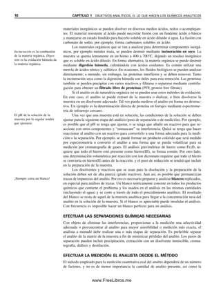 10 CAPÍTULO 1 OBJETIVOS ANALÍTICOS, O: LO QUE HACEN LOS QUÍMICOS ANALÍTICOS
materiales inorgánicos se pueden disolver en diversos medios ácidos, redox o acomplejan-
tes. El material resistente al ácido puede necesitar fusión con un fundente ácido o básico
y manejarse en estado fundido para hacerlo soluble en ácido diluido o agua. La fusión con
carbonato de sodio, por ejemplo, forma carbonatos solubles en ácido.
Los materiales orgánicos que se van a analizar para determinar componentes inorgá-
nicos, por ejemplo metales traza, se pueden destruir mediante incineración en seco. La
muestra se quema lentamente en un horno a 400 a 700°C, dejando un residuo inorgánico
que es soluble en ácido diluido. En forma alternativa, la materia orgánica se puede destruir
mediante digestión húmeda, calentándola con ácidos oxidantes. Es común utilizar una
mezcla de ácidos nítrico y sulfúrico. En ocasiones, los fluidos biológicos se pueden analizar
directamente; a menudo, sin embargo, las proteínas interfieren y se deben remover. Tanto
la incineración seca como la digestión húmeda son útiles para esta remoción. Las proteínas
también se pueden precipitar con varios reactivos y filtrarse o separarse mediante centrifu-
gación para obtener un filtrado libre de proteínas (PFF, protein free filtrate).
Si el analito es de naturaleza orgánica no se pueden usar estos métodos de oxidación.
En este caso, el analito se puede extraer de la muestra o dializar, o bien disolverse la
muestra en un disolvente adecuado. Tal vez pueda medirse el analito en forma no destruc-
tiva. Un ejemplo es la determinación directa de proteína en forrajes mediante espectrome-
tría de infrarrojo cercano.
Una vez que una muestra está en solución, las condiciones de la solución se deben
ajustar para la siguiente etapa del análisis (paso de separación o de medición). Por ejemplo,
es posible que el pH se tenga que ajustar, o se tenga que añadir un reactivo para que re-
accione con otros componentes y “enmascare” su interferencia. Quizá se tenga que hacer
reaccionar al analito con un reactivo para convertirlo a una forma adecuada para la medi-
ción o la separación. Por ejemplo, se puede formar un producto colorido que será medido
por espectrometría o convertir el analito a una forma que se pueda volatilizar para su
medición por cromatografía de gases. El análisis gravimétrico de hierro como Fe2O3 re-
quiere que todo el hierro esté presente como hierro(III), su forma común. Por otro lado,
una determinación volumétrica por reacción con ion dicromato requiere que todo el hierro
se convierta en hierro(II) antes de la reacción, y el paso de reducción se tendrá que incluir
en la preparación de la muestra.
Los disolventes y reactivos que se usan para la disolución y la preparación de la
solución deben ser de alta pureza (grado reactivo). Aun así, es posible que permanezcan
trazas de impurezas del analito. Por eso es necesario preparar y analizar blancos replicados,
en especial para análisis de trazas. Un blanco teóricamente consiste en todos los productos
químicos que contiene el problema y los usados en el análisis en las mismas cantidades
(incluyendo el agua) y se corre a través de todo el procedimiento analítico. El resultado
del blanco se resta de aquel de la muestra analítica para llegar a la concentración neta del
analito en la solución de la muestra. Si el blanco es apreciable puede invalidar el análisis.
Con frecuencia es imposible hacer un blanco perfecto para un análisis.
EFECTUAR LAS SEPARACIONES QUÍMICAS NECESARIAS
Con objeto de eliminar las interferencias, proporcionar a la medición una selectividad
adecuada o preconcentrar al analito para mayor sensibilidad o medición más exacta, el
analista a menudo debe realizar una o más etapas de separación. Es preferible separar
el analito de la matriz de la muestra a fin de minimizar pérdidas del analito. Los pasos de
separación pueden incluir precipitación, extracción con un disolvente inmiscible, croma-
tografía, diálisis y destilación.
EFECTUAR LA MEDICIÓN: EL ANALISTA DECIDE EL MÉTODO
El método empleado para la medición cuantitativa real del analito dependerá de un número
de factores, y no es de menor importancia la cantidad de analito presente, así como la
Incineración es la combustión
de la materia orgánica. Diges-
tión es la oxidación húmeda de
la materia orgánica.
El pH de la solución de la
muestra por lo regular tendrá
que ajustarse.
¡Siempre corra un blanco!
01Christian(001-019).indd 10
01Christian(001-019).indd 10 9/12/08 13:31:49
9/12/08 13:31:49
www.FreeLibros.me
 
