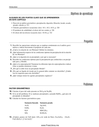 Los dos ejemplos siguientes ilustran algunas capacidades especiales adicionales de los
cálculos gravimétricos.
Cuando se compara este procedimiento con el cálculo del factor gravimétrico se ve
que los planteamientos son realmente idénticos. Sin embargo, este procedimiento muestra
mejor qué unidades se cancelan y cuáles se quedan.
Ejemplo 10.3
Para determinar el contenido de manganeso en un mineral se convierte éste a Mn3O4 y se
pesa. Si una muestra de 1.52 g genera Mn3O4 con un peso de 0.126 g, ¿cuál será el por-
centaje de Mn2O3 en la muestra? ¿El porcentaje de Mn?
Solución
% Mn2O3 100%
100% 8.58%
% Mn 100%
100% 5.97%
0.126 g [3(54.94)/228.8]
1.52 g
0.126 g Mn3O4
M
3
n
M
3O
n
4
(g Mn/g Mn3O4)
1.52 g muestra
0.126 g [3(157.9)/2(228.8)]
1.52 g
0.126 g Mn3O4
3
2
M
M
n
n
2
3
O
O
3
4
(g Mn2O3 /g Mn3O4)
1.52 g muestra
Ejemplo 10.4
¿Qué peso de mineral de pirita (FeS2 impuro) se debe tomar para un análisis de modo que
el peso obtenido del precipitado de BaSO4 sea igual a la mitad del porcentaje de S en la
muestra?
Solución
Si se tiene A% de S, entonces se obtendrá 1
2A g de BaSO4. Por tanto,
o
A% S 100%
1% S 100%
g muestra 6.869 g
1
2
3
2
2
3
.
3
0
.
6
4
4
0
g muestra
1
2
A(g BaSO4)
Ba
S
SO4
(g S/g BaSO4)
g muestra
10.2 CÁLCULOS GRAVIMÉTRICOS. ¿CUÁNTO ANALITO HAY? 323
10Christian(313-338).indd 323
10Christian(313-338).indd 323 9/12/08 15:41:48
9/12/08 15:41:48
www.FreeLibros.me
 