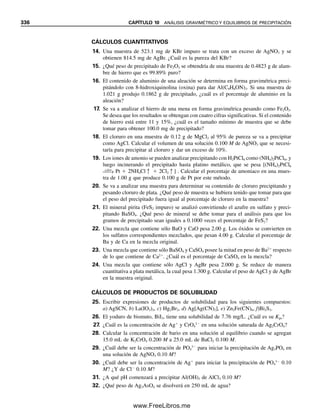 324 CAPÍTULO 10 ANÁLISIS GRAVIMÉTRICO Y EQUILIBRIOS DE PRECIPITACIÓN
MEZCLAS DE PRECIPITADOS: SE REQUIEREN DOS PESOS
Ejemplo 10.5
Una muestra que contiene sólo FeCl3 y AlCl3 pesa 5.95 g. Los cloruros se convierten en
los óxidos hidratados y se incineran hasta Fe2O3 y Al2O3. La mezcla de óxidos pesa 2.62
g. Calcular el porcentaje de Fe y Al en la mezcla original.
Solución
Hay dos incógnitas, de modo que se deben plantear y resolver dos ecuaciones simultáneas.
Sea x ⫽ g Fe y y ⫽ g Al. Entonces, para la primera ecuación,
(1)
(2)
(3)
(4)
(5)
(6)
(7)
(8)
Resolviendo simultáneamente (4) y (8) para despejar x y y:
10.3 Ejemplos de análisis gravimétrico
Algunos de los análisis más precisos y exactos son gravimétricos. Hay muchos ejemplos,
y es necesario familiarizarse con algunos de los más comunes. Éstos se resumen en la
tabla 10.1, que indica la sustancia que se busca, el precipitado que se forma, la forma en
que se pesa, y los elementos comunes que interferirán y deben estar ausentes. Se deben
consultar textos más avanzados y libros analíticos extensos de referencia para detalles
sobre estas y otras determinaciones.
g FeCl3 g AlCl3 5.95 g
x
Fe
F
C
e
l3
y
A
A
lC
l
l3
5.95 g
x
1
5
6
5
2
.
.
8
2
5
1
y
1
2
3
6
3
.
.
9
3
8
4
5.95 g
2.90x 4.94y 5.95 g
g Fe2O3 g Al2O3 2.62 g
x
F
2
e
F
2O
e
3
y
A
2
l
A
2O
l
3
2.62 g
x
2
159
5
.
5
6
.
9
85
y
2
101
2
.
6
9
.
6
98
2.62 g
1.43x 1.89y 2.62 g
x 1.07 g
y 0.58 g
% Fe
1
5
.
.
0
9
7
5
g
g
100% 18.0%
% Al
0
5
.
.
5
9
8
5
g
g
100% 9.8%
10Christian(313-338).indd 324
10Christian(313-338).indd 324 9/12/08 15:41:48
9/12/08 15:41:48
www.FreeLibros.me
 