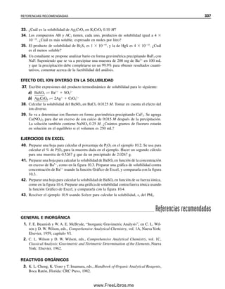 10.4 Precipitados orgánicos
Todos los agentes precipitantes de que se ha hablado hasta ahora, salvo la oxina, el cupfe-
rrato y la dimetilglioxima (tabla 10.1), han sido de naturaleza inorgánica. También hay
numerosos compuestos orgánicos que son agentes precipitantes muy útiles para metales.
Algunos de éstos son muy selectivos y otros muy amplios en el número de elementos que
precipitan.
Los agentes precipitantes orgánicos tienen las ventajas de dar precipitados con muy
baja solubilidad en agua y un factor gravimétrico favorable. La mayoría de ellos son agen-
tes quelantes que forman quelatos ligeramente solubles, sin carga eléctrica, con los iones
metálicos. Un agente quelante es un tipo de agente complejante que tiene dos o más gru-
pos capaces de complejamiento con un ion metálico. El complejo que se forma se llama
quelato. Ver el capítulo 9 para una explicación más completa de los quelatos.
Como los agentes quelantes son ácidos débiles, el número de elementos precipitados,
y por tanto la selectividad, casi siempre se pueden regular ajustando el pH. Las reacciones
se pueden generalizar como
Mn⫹
⫹ nHX É MXn ⫹ nH⫹
Puede haber más de un protón ionizable en el reactivo orgánico. Cuanto más débil es el
quelato metálico, más alto será el pH necesario para obtener la precipitación. En la tabla
10.2 se mencionan algunos de los precipitantes orgánicos más comúnmente usados. Algu-
nos de estos precipitados no son estequiométricos, y se obtienen resultados más exactos
incinerándolos para formar los óxidos metálicos. Algunos, como el dietilditiocarbamato de
sodio, se pueden usar para realizar separaciones de grupos, como si se hiciera con sulfuro
de hidrógeno. Se deben consultar tratados de química analítica para aplicaciones de estos
Los precipitados de quelato me-
tálico (que dan selectividad) a
veces se incineran hasta óxidos
metálicos para una mejor este-
quiometría.
Los quelatos se describen en el
capítulo 9.
Tabla 10.1
Algunos análisis gravimétricos comúnmente empleados
Sustancia Precipitado Precipitado
analizada que se forma pesado Interferencias
Fe Fe(OH)3 Fe2O3 Muchas, Al, Ti, Cr, etc.
Fe cupferrato Fe2O3 Metales tetravalentes
Al Al(OH)3 Al2O3 Muchas, Fe, Ti, Cr, etc.
Al(ox)3
a
Al(ox)3 Muchas. El Mg no interfiere
en solución ácida
Ca CaC2O4 CaCO3 o CaO Todos los metales, excepto
alcalinos y Mg
Mg MgNH4PO4 Mg2P2O7 Todos los metales, excepto
los alcalinos
Zn ZnNH4PO4 Zn2P2O7 Todos los metales, excepto Mg
Ba BaCrO4 BaCrO4 Pb
SO4
2⫺
BaSO4 BaSO4 NO3
⫺
, PO4
3⫺
, ClO3
⫺
Cl⫺
AgCl AgCl Br⫺
, I⫺
, SCN⫺
, CN⫺
, S2⫺
,
S2O3
2⫺
Ag AgCl AgCl Hg(I)
PO4
3⫺
MgNH4PO4 Mg2P2O7 MoO4
2⫺
, C2O4
2⫺
, K⫹
Ni Ni(dmg)2
b
Ni(dmg)2 Pd
a
ox ⫽ Oxina (8-hidroxiquinolina) con l H⫹
removido.
b
dmg ⫽ Dimetilglioxima con 1 H⫹
removido.
10.4 PRECIPITADOS ORGÁNICOS 325
10Christian(313-338).indd 325
10Christian(313-338).indd 325 9/12/08 15:41:49
9/12/08 15:41:49
www.FreeLibros.me
 
