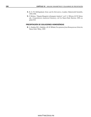 326 CAPÍTULO 10 ANÁLISIS GRAVIMÉTRICO Y EQUILIBRIOS DE PRECIPITACIÓN
y otros reactivos precipitantes. El tratado de Hollingshead, de varios volúmenes, sobre el
uso de la oxina y sus derivados es de mucha ayuda para aplicaciones de este versátil agente
(véase la referencia 4 al final del capítulo).
10.5 Equilibrios de precipitación: el producto de solubilidad
Cuando las sustancias tienen solubilidad limitada y se excede su solubilidad, los iones de
la porción disuelta existen en equilibrio con el material sólido. Los llamados compuestos
insolubles por lo general muestran esta propiedad.
Cuando se dice que un compuesto es insoluble, lo que sucede en realidad es que no
es por completo soluble, sino ligeramente soluble. Por ejemplo, si se pone AgCl en agua,
una pequeña porción se disolverá:
A
ᎏ
g
ᎏ
C
ᎏ
l
ᎏ
É (AgCl)ac É Ag⫹
⫹ Cl⫺
(10.6)
El precipitado tendrá una solubilidad definida (es decir, una cantidad definida que se di-
solverá) en g/L, o mol/L, a una temperatura dada (una solución saturada). Por lo regular
existe una pequeña cantidad de compuesto no disociado en equilibrio en la fase acuosa
Tabla 10.2
Algunos agentes precipitantes orgánicos
Reactivo Estructura Metales precipitados
Dimetilglioxima CH3 ¬ C “ NOH Ni(II) en NH3 o HOAc amortiguado; Pd(II) en HCl
兩 (M2⫹
⫹ 2HR → M
ᎏ
R
ᎏ
2
ᎏ
⫹ 2H⫹
)
CH3 ¬ C “ NOH
␣-benzoinozima (cuprón) Cu(II) en NH3 y tartrato; Mo(VI) y W(VI) en
H⫹
(M2⫹
⫹ H2R → M
ᎏ
R
ᎏ
⫹ 2H⫹
; M2⫹
⫽ Cu2⫹
,
MoO2
⫹
, WO2
2⫹
)
se pesa el óxido metálico
Nitrosofenilhidroxilamina de amonio Fe(III), V(V), Ti(IV), Zr(IV), Sn(IV), U(IV)
(cupferrón) (Mn⫹
⫹ nNH4R → M
ᎏ
R
ᎏ
n
ᎏ
⫹ nNH4
⫹
)
se pesa el óxido metálico
8-hidroxiquinolina (oxina) Muchos metales. Útil para Al(III) y Mg(II)
(Mn⫹
⫹ nHR → M
ᎏ
R
ᎏ
n
ᎏ
⫹ nH⫹
)
Dietilditiocarbamato de sodio S Muchos metales a partir de una solución ácida
储 (Mn⫹
⫹ nNaR → M
ᎏ
R
ᎏ
n
ᎏ
⫹ nNa⫹
)
(C2H5)2N ¬ C ¬ S⫺
Na⫹
Tetrafenilborato de sodio NaB(C6H5)4 K⫹
, Rb⫹
, Cs⫹
, Tl⫹
, Ag⫹
, Hg(I), Cu(I), NH4
⫹
, RNH3
⫹
,
R2NH2
⫹
, R3NH⫹
, R4N⫹
. Solución ácida
(M⫹
⫹ NaR → M
ᎏ
R
ᎏ
⫹ Na⫹
)
Cloruro de tetrafenilarsonio (C6H5)4AsCl Cr2O7
2⫺
, MnO4
⫺
, ReO4
⫺
, MoO4
2⫺
, WO4
2⫺
, ClO4
⫺
, I3
⫺
.
Solución ácida (An⫺
⫹ nRCl → RnA ⫹ nCl⫺
)
OH NOH
CH C
N O
N O NH4
OH
N
Las sustancias “insolubles” po-
seen aún ligera solubilidad.
10Christian(313-338).indd 326
10Christian(313-338).indd 326 9/12/08 15:41:49
9/12/08 15:41:49
www.FreeLibros.me
 