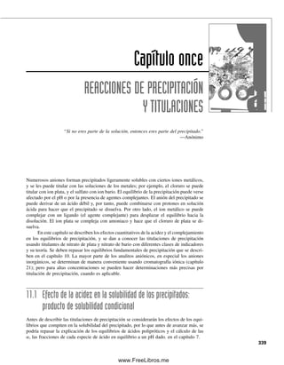 (por ejemplo, en el orden de 0.1%), y su concentración es constante. Es difícil medir la
molécula sin disociar, y es importante la forma ionizada como medida de la solubilidad
del compuesto y su disponibilidad química. Por tanto, en general es posible descartar la
presencia de cualquier especie no disociada.
Se puede escribir una constante de equilibrio total para el equilibrio por etapas,
llamado producto de solubilidad Kps. (AgCl)ac se cancela cuando se multiplican las dos
constantes de equilibrio por etapas.
Kps ⫽ [Ag⫹
][Cl⫺
] (10.7)
La “concentración” de cualquier sólido como el AgCl es constante, y se combina en la
constante de equilibrio para dar Kps. La relación anterior se mantiene válida sin importar
la presencia de cualquier intermediario no disociado; es decir, las concentraciones de iones
libres están rigurosamente definidas por la ecuación 10.7, y se tomarán como medida de
la solubilidad del compuesto. A partir de un conocimiento del valor del producto de solu-
bilidad a una temperatura especificada, se puede calcular la solubilidad de equilibrio de
los compuestos (el producto de solubilidad se determina en el orden inverso, midiendo la
solubilidad).
La cantidad de una sal ligeramente soluble que se disuelve no depende de la cantidad
de sólido en equilibrio con la solución, mientras haya suficiente para saturar la solución;
de lo que depende la cantidad que se disuelve es del volumen del disolvente. Una sal no
simétrica, como el Ag2CrO4 tendría una Kps como sigue:
Ag2CrO4 É 2 Ag⫹
⫹ CrO4
2⫺
(10.8)
Kps ⫽ [Ag⫹
]2
[CrO4
2⫺
] (10.9)
Tales electrólitos no se disuelven ni se disocian por etapas porque son electrólitos realmente
fuertes. La porción que se disuelve se ioniza por completo. Por tanto, no se tienen valores
de Kps por etapas. Como con cualquier constante de equilibrio, el producto Kps es aplica-
ble bajo todas las condiciones de equilibrio a la temperatura especificada. Como se trata
de equilibrios heterogéneos, el estado de equilibrio se alcanza más lentamente que con los
equilibrios de soluciones homogéneas.
LA SOLUCIÓN SATURADA
El sólido no aparece en Kps.
La concentración de soluto en
una solución saturada es la
misma, ya sea que la solución
llene un vaso de precipitados o
una piscina, mientras haya só-
lido en equilibrio con el soluto.
¡Eso sí, se disolverá mucho más
sólido en la piscina!
Ejemplo 10.6
El Kps del AgCl a 25°C es 1.0 ⫻ 10⫺10
. Calcular las concentraciones de Ag⫹
y de Cl⫺
en
una solución saturada de AgCl, y la solubilidad molar del AgCl.
Solución
Cuando se ioniza el AgCl, se forman cantidades iguales de Ag⫹
y de Cl⫺
; AgCl É Ag⫹
⫹ Cl⫺
y Kps ⫽ [Ag⫹
][Cl⫺
]. Sea x la solubilidad molar del AgCl. Como cada mol de AgCl
que se disuelve da un mol, ya sea de Ag⫹
o de Cl⫺
, entonces
[Ag⫹
] ⫽ [Cl⫺
] ⫽ s
s2
⫽ 1.0 ⫻ 10⫺10
s ⫽ 1.0 ⫻ 10⫺5
M
La solubilidad del AgCl es 1.0 ⫻ 10⫺5
M.
10.5 EQUILIBRIOS DE PRECIPITACIÓN: EL PRODUCTO DE SOLUBILIDAD 327
10Christian(313-338).indd 327
10Christian(313-338).indd 327 9/12/08 15:41:49
9/12/08 15:41:49
www.FreeLibros.me
 