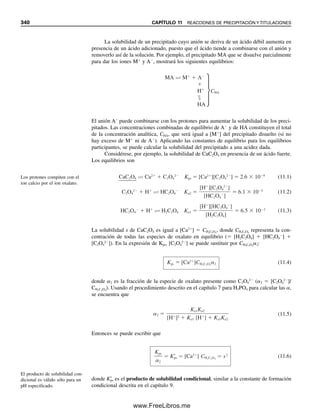 328 CAPÍTULO 10 ANÁLISIS GRAVIMÉTRICO Y EQUILIBRIOS DE PRECIPITACIÓN
DISMINUCIÓN DE LA SOLUBILIDAD: EL EFECTO DEL ION COMÚN
Si hay exceso de un ion sobre el otro, la concentración de este último se abate (efecto del
ion común) y la solubilidad del precipitado disminuye. Aún se puede calcular la concen-
tración a partir del producto de solubilidad.
Ejemplo 10.7
Se agregan 10 mL de AgNO3 0.20 M a 10 mL de NaCl 0.10 M. Calcular la concentración
de Cl⫺
que queda en solución en el equilibrio y la solubilidad del AgCl.
Solución
El volumen final es de 20 mL. Los milimoles de Ag⫹
que se agregan son iguales a 0.20
⫻ 10 ⫽ 2.0 mmol. Los milimoles de Cl⫺
que se toman son iguales a 0.10 ⫻ 10 ⫽ 1.0
mmol. Por tanto, los milimoles de Ag⫹
en exceso son iguales a (2.0 ⫺ 1.0) ⫽ 1.0 mmol.
Del ejemplo 10.6 se ve que la concentración de Ag⫹
aportada por el precipitado es pequeña;
es decir, es del orden de 10⫺5
mmol/mL en ausencia del ion común. Esto será todavía me-
nor en presencia de un exceso de Ag⫹
, ya que se abate la solubilidad. Por tanto, se puede
despreciar la cantidad de Ag⫹
aportada por el precipitado en comparación con el exceso
de Ag⫹
. Por tanto, la concentración final de Ag⫹
es 1.0 mmol/20 mL ⫽ 0.050 M, y
(0.050)[Cl⫺
] ⫽ 1.0 ⫻ 10⫺10
[Cl⫺
] ⫽ 2.0 ⫻ 10⫺9
M
La concentración de Cl⫺
nuevamente iguala la solubilidad del AgCl, y así la solubilidad
es 2.0 ⫻ 10⫺9
M.
Como el producto Kps siempre opera, la precipitación no tendrá lugar a menos que
el producto de [Ag⫹
] y [Cl⫺
] exceda el Kps. Si el producto es sólo igual a Kps, toda la Ag⫹
y el Cl⫺
permanecen en solución.
LA SOLUBILIDAD DEPENDE DE LA ESTEQUIOMETRÍA
La tabla 10.3 ofrece una lista de algunos productos de solubilidad junto con las solubilida-
des molares calculadas correspondientes para algunas sales ligeramente solubles. La solu-
bilidad molar no tiene por qué ser directamente proporcional al valor de Kps, ya que depende
La adición de un ion común dis-
minuye la solubilidad.
El producto de solubilidad debe
rebasarse para que ocurra la pre-
cipitación.
Tabla 10.3
Constantes de producto de solubilidad de una selección
de sales ligeramente solubles
Sal Kps Solubilidad, s (mol/L)
PbSO4 1.6 ⫻ 10⫺8
1.3 ⫻ 10⫺4
AgCl 1.0 ⫻ 10⫺6
1.0 ⫻ 10⫺5
AgBr 4 ⫻ 10⫺13
6 ⫻ 10⫺7
AgI 1 ⫻ 10⫺16
1 ⫻ 10⫺8
Al(OH)3 2 ⫻ 10⫺32
5 ⫻ 10⫺9
Fe(OH)3 4 ⫻ 10⫺38
2 ⫻ 10⫺10
Ag2S 2 ⫻ 10⫺49
4 ⫻ 10⫺17
HgS 4 ⫻ 10⫺53
6 ⫻ 10⫺27
10Christian(313-338).indd 328
10Christian(313-338).indd 328 9/12/08 15:41:50
9/12/08 15:41:50
www.FreeLibros.me
 