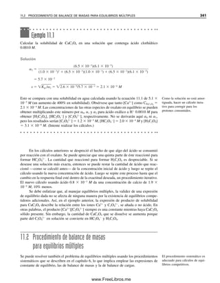 de la estequiometría de la sal. El Kps del AgI es 5 ⫻ 1015
veces mayor que el del Al(OH)3,
pero su solubilidad molar es sólo el doble de la del Al(OH)3. Es decir, una sal 1:1 tiene una
solubilidad menor que una sal asimétrica para un Kps dado. Obsérvese que el HgS tiene un
producto de solubilidad ¡de sólo 4 ⫻ 10⫺53
, con una solubilidad molar de 6 ⫻ 10⫺27
M!
Esto corresponde a menos de un ion de Hg2⫹
y de S2⫺
en un litro al equilibrio con el pre-
cipitado, y serían necesarios unos 280 L para que existieran dos iones juntos (¿se puede
calcular esto usando el número de Avogadro?). De modo que esto equivale ¡a dos iones que
se encuentran uno al otro en una tina de baño de buen tamaño! (en realidad, precipitan). En
el apéndice C aparece una lista más completa de productos de solubilidad.
Ejemplo 10.8
¿Cuál debe ser la concentración de la Ag⫹
agregada para comenzar la precipitación de
AgCl en una solución 1.0 ⫻ 10⫺3
M de NaCl?
Solución
[Ag⫹
](1.0 ⫻ 10⫺3
) ⫽ 1.0 ⫻ 10⫺10
[Ag⫹
] ⫽ 1.0 ⫻ 10⫺7
M
Por tanto, la concentración de Ag⫹
debe exceder apenas 10⫺7
M para comenzar la preci-
pitación.
Ejemplo 10.9
¿Cuál es la solubilidad del PbI2, en g/L, si el producto de solubilidad es 7.1 ⫻ 10⫺9
?
Solución
El equilibrio es PbI2 É Pb2⫹
⫹ 2I⫺
y Kps ⫽ [Pb2⫹
][I⫺
]2
⫽ 7.1 ⫻ 10⫺9
. Sea s la solubilidad
molar del PbI2. Entonces
Por tanto, la solubilidad, en g/L, es
1.2 ⫻ 10⫺3
mol/L ⫻ 461.0 g/mol ⫽ 0.55 g/L
Obsérvese que la concentración de I⫺
no se duplicó antes de elevar al cuadrado; 2s repre-
sentaba su concentración real de equilibrio, no dos veces su concentración. Se pudo haber
hecho que s representase la concentración de I⫺
en vez de la solubilidad molar del PbI2,
en cuyo caso [Pb2⫹
] y la solubilidad del PbI2 serían 1
2 s. La s calculada hubiera sido el
doble, pero la concentración de cada especie hubiera sido la misma. ¡Compruébelo!
[Pb2
] s e [I ] 2s
(s)(2s)2
7.1 10 9
s
3
7.1
4
10 9
1.2 10 3
M
10.5 EQUILIBRIOS DE PRECIPITACIÓN: EL PRODUCTO DE SOLUBILIDAD 329
10Christian(313-338).indd 329
10Christian(313-338).indd 329 9/12/08 15:41:50
9/12/08 15:41:50
www.FreeLibros.me
 