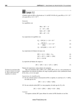 330 CAPÍTULO 10 ANÁLISIS GRAVIMÉTRICO Y EQUILIBRIOS DE PRECIPITACIÓN
Para electrólitos del mismo tipo de valencia, el orden de la solubilidad será el mismo
que el de los correspondientes productos de solubilidad; pero cuando se comparan sales
de diferente tipo de valencia, el orden puede ser diferente. El compuesto AB tendrá una
solubilidad molar más pequeña que el compuesto AC2 cuando ambos tengan valores de Kps
idénticos.
Se aprovecha el efecto del ion común para disminuir la solubilidad de un precipitado
en el análisis gravimétrico. Por ejemplo, el ion sulfato se determina por precipitación del
BaSO4 con adición de una solución de cloruro de bario. La figura 10.3 ilustra el efecto del
exceso de ion bario en la solubilidad del BaSO4.
Ejemplo 10.10
Calcular la solubilidad molar del PbSO4 y compararla con la del PbI2.
Solución
PbSO4 É Pb2⫹
⫹ SO4
2⫺
[Pb2⫹
][SO4
2⫺
] ⫽ 1.6 ⫻ 10⫺8
(s)(s) ⫽ 1.6 ⫻ 10⫺8
s ⫽ 1.3 ⫻ 10⫺4
M
Aunque el Kps del PbI2 es menor que el del PbSO4, la solubilidad del PbI2 es mayor (ver
el ejemplo 10.9), debido a la naturaleza asimétrica del precipitado.
Un Kps más pequeño con un
precipitado no simétrico no ne-
cesariamente significa una solu-
bilidad más pequeña en
comparación con uno simétrico.
Ejemplo 10.11
¿Qué pH es necesario para iniciar la precipitación de hierro(III) en forma de hidróxido a
partir de una solución 0.10 M de FeCl3?
¡El Fe(OH)3 realmente precipita
en solución ácida debido al pe-
queño Kps!
8
6
4
2
0
10
2 4 6 8 10 12
[Ba2+] × 104 M
[SO
2−
]
×
10
7
M
4
0
Figura 10.3. Predicción
del efecto del exceso de ion
bario en la solubilidad del
BaSO4. La concentración
de sulfato es la cantidad
en equilibrio, e igual a la
solubilidad del BaSO4. En
ausencia de un exceso de
ion bario, la solubilidad es
10⫺5
M.
10Christian(313-338).indd 330
10Christian(313-338).indd 330 9/12/08 15:41:50
9/12/08 15:41:50
www.FreeLibros.me
 
