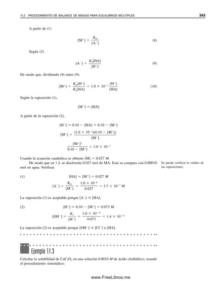 Solución
Por tanto, se ve que el hidróxido de hierro precipita en solución ácida, cuando el pH ¡ape-
nas excede 1.8! Cuando se prepare una solución de FeCl3 en agua, éste se hidrolizará
lentamente para formar el ion hidróxido (óxido férrico hidratado), un precipitado gelatinoso
color herrumbre. Para estabilizar la solución de hierro(III), se debe acidificar la solución;
por ejemplo, con ácido clorhídrico.
Fe(OH)3  Fe3
3OH
[Fe3
][OH ]3
4 10 38
(0.1)[OH ]3
4 10 38
[OH ]
3
4
0
1
.1
0 38
7 10 13
M
pOH log 7 10 13
12.2
pH 14.0 12.2 1.8
Ejemplo 10.12
Se mezclan 25 mL de AgNO3 0.100 M con 35.0 mL de K2CrO4 0.0500 M. a) Calcular las
concentraciones de cada especie iónica en el equilibrio. b) ¿La precipitación de plata es
cuantitativa (⬎99.9%)?
Solución
a) La reacción es
2Ag⫹
⫹ CrO4
2⫺
É A
ᎏ
g
ᎏ
2
ᎏ
C
ᎏ
r
ᎏ
O
ᎏ
4
ᎏ
Se mezclan
25.0 mL ⫽ 0.100 mmol/mL ⫽ 2.50 mmol AgNO3
y
35.0 mL ⫻ 0.0500 mmol/mL ⫽ 1.75 mmol K2CrO4
Por tanto, 1.25 mmol de CrO4
2⫺
reaccionarán con 2.50 mmol de Ag⫹
, dejando un
exceso de 0.50 mmol de CrO4
2⫺
. El volumen final es de 60.0 mL. Si s es la solubilidad
molar de Ag2CrO4, entonces en el equilibrio:
[CrO4
2⫺
] ⫽ 0.50/60.0 ⫹ s ⫽ 0.0083 ⫹ s ⬇ 0.0083 M
s será muy pequeña debido al exceso de CrO4
2⫺
, y se puede despreciar en comparación
con 0.0083.
[Ag⫹
] ⫽ 2s
[K⫹
] ⫽ 3.50/60.0 ⫽ 0.0583 M
[NO3
⫺
] ⫽ 2.50/60.0 ⫽ 0.0417 M
[Ag⫹
]2
[CrO4
2⫺
] ⫽ 1.1 ⫻ 10⫺12
(2s)2
(8.3 ⫻ 10⫺3
) ⫽ 1.1 ⫻ 10⫺12
10.5 EQUILIBRIOS DE PRECIPITACIÓN: EL PRODUCTO DE SOLUBILIDAD 331
10Christian(313-338).indd 331
10Christian(313-338).indd 331 9/12/08 15:41:51
9/12/08 15:41:51
www.FreeLibros.me
 