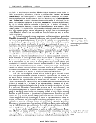 exactitud y la precisión que se requieren. Muchas técnicas disponibles tienen grados va-
riables de selectividad, sensibilidad, exactitud y precisión, costo y rapidez. El análisis
gravimétrico por lo regular comprende la separación selectiva del analito por precipitación,
seguida de una medición no selectiva de la masa (del precipitado). En el análisis volumé-
trico o titulométrico, el analito reacciona con un volumen medido de reactivo de concen-
tración conocida en un proceso que se denomina titulación. Un cambio en alguna propie-
dad física o química señala la terminación de la reacción. Los análisis gravimétrico y
volumétrico pueden dar resultados exactos y precisos de hasta unas pocas partes por millar
(una décima de 1%) o mejor. Si bien exigen cantidades relativamente grandes (en milimo-
les o miligramos) de analito, son muy adecuados para la medición de componentes prin-
cipales. El análisis volumétrico es más rápido que el gravimétrico y, por tanto, se prefiere
cuando es aplicable.
Las técnicas instrumentales se usan para muchos análisis y constituyen la disciplina
del análisis instrumental. Se basan en la medición de una propiedad física de la muestra;
por ejemplo, una propiedad eléctrica o la absorción de radiación electromagnética. Los
ejemplos incluyen la espectrofotometría (ultravioleta, visible o infrarroja), la fluorometría,
la espectroscopia atómica (de absorción, de emisión), la espectrometría de masas, la es-
pectrometría de resonancia magnética nuclear (RMN o NMR, nuclear magnetic resonance),
la espectroscopia de rayos X (de absorción, de fluorescencia), la química electroanalítica
(potenciométrica, voltamperométrica, electrolítica), la cromatografía (de gases, de líquidos)
y la radioquímica. Las técnicas instrumentales por lo general son más sensibles y selecti-
vas que las técnicas clásicas, pero son menos precisas, en el orden de 1 a 5% más o menos.
Estas técnicas de ordinario son mucho más costosas, en términos de capital, pero depen-
diendo del número de análisis pueden ser menos costosas cuando se consideran los costos
de personal. En general son más rápidas, se pueden automatizar y ser capaces de medir
más de un analito a la vez. Las técnicas de cromatografía son especialmente potentes para
analizar mezclas complejas; permiten realizar de manera simultánea los pasos de separación
y medición. Los componentes se separan cuando se les hace pasar (eluye) a través de una
columna del material adecuado que interactúa con los analitos en grados variables, y los
analitos se descubren mediante un detector adecuado cuando salen de la columna, para dar
una señal instantánea de un máximo en proporción con la cantidad de analito.
En la tabla 1.1 se comparan diversos métodos analíticos que se describen en este
texto con respecto a sensibilidad, precisión, selectividad, rapidez y costo. Los números da-
dos pueden exceder en aplicaciones específicas, y los métodos suelen aplicarse a otros
usos; pero éstos son representativos de las aplicaciones más comunes. Las menores con-
centraciones determinadas por titulometría necesitan usar una técnica instrumental para la
medición de la titulación. La selección de una técnica, cuando es aplicable más de una,
dependerá desde luego de la disponibilidad de equipo y personal experimentado, así como
de la preferencia del analista. Como ejemplos, se puede usar la espectrofotometría para
determinar la concentración de nitrato en agua de río en el nivel de 1 ppm (1.6 × 10⫺5
M),
usando la reacción de diazotización con nitrato para producir un color. El fluoruro en el
dentífrico se puede determinar en forma potenciométrica usando un electrodo selectivo al
ion fluoruro. En la gasolina se puede separar y determinar una mezcla compleja de hidro-
carburos usando la técnica de cromatografía de gases. La glucosa en sangre se puede de-
terminar cinéticamente por la velocidad de reacción enzimática entre glucosa y oxígeno,
catalizada por la enzima oxidasa de glucosa, con medición de la rapidez de agotamiento
del oxígeno o la tasa de producción de peróxido de hidrógeno. La pureza de una barra de
plata se puede determinar gravimétricamente disolviendo una pequeña muestra en ácido
nítrico y precipitando con cloruro y pesando el precipitado purificado.
Los diversos métodos para determinar un analito se pueden clasificar como absolu-
tos o relativos. Los métodos absolutos se basan en constantes fundamentales conocidas
con precisión para calcular la cantidad de analito; por ejemplo, los pesos atómicos. En el
análisis gravimétrico se prepara y se pesa un derivado insoluble del analito de composición
Los instrumentos son más
selectivos y sensibles que los
métodos volumétricos y gravi-
métricos, pero pueden ser me-
nos precisos.
La mayoría de los métodos ne-
cesitan la calibración con una
norma.
1.3 COMENCEMOS: LOS PROCESOS ANALÍTICOS 11
01Christian(001-019).indd 11
01Christian(001-019).indd 11 9/12/08 13:31:50
9/12/08 13:31:50
www.FreeLibros.me
 