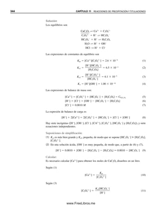 332 CAPÍTULO 10 ANÁLISIS GRAVIMÉTRICO Y EQUILIBRIOS DE PRECIPITACIÓN
b) El porcentaje de plata precipitada es
2.50 mmol ⫺ 60.0 mL ⫻ 1.16 ⫻ 10⫺5
mmol/mL
ᎏᎏᎏᎏᎏ
2.50 mmol
⫻ 100% ⫽ 99.97%
O el porcentaje que queda en solución es
60.0 mL ⫻ 1.16 ⫻ 10⫺5
mmol/L
ᎏᎏᎏᎏ
2.50 mmol
⫻ 100% ⫽ 0.028%
Por tanto, la precipitación es cuantitativa.
10.6 Efecto del ion diverso en la solubilidad:
K°
ps y los coeficientes de actividad
En el capítulo 6 se definió la constante de equilibrio termodinámico escrita en términos
de las actividades por considerar para los efectos de los electrólitos inertes en los equili-
brios. La presencia de sales diversas por lo general aumentará la solubilidad de los preci-
pitados debido a su asociación con las diversas especies iónicas disociadas (disminuyendo
su actividad). Considérese la solubilidad del AgCl; el producto termodinámico de solubi-
lidad K°
ps es
K°
ps ⫽ aAg⫹ ⭈ aCl⫺ ⫽ [Ag⫹
] fAg⫹[Cl⫺
] fCl⫺ (10.10)
Como el producto de solubilidad de concentración Kps es [Ag⫹
][Cl⫺
], entonces
K°
ps ⫽ Kps fAg⫹ fCl⫺ (10.11)
o Kps ⫽
K°
ps
ᎏ
fAg⫹ fCl⫺
(10.12)
El valor numérico de K°
ps se mantiene en todas las actividades. Kps es igual a K°
ps a fuerza
iónica cero; pero a fuerzas iónicas apreciables se debe calcular un valor para cada fuerza
iónica usando la ecuación 10.12. Obsérvese que esta ecuación predice, como se predijo
cualitativamente, que la actividad disminuida de los iones dará por resultado un Kps au-
mentado, y por tanto una solubilidad molar incrementada.
s
4
1.1
8.3
10
1
1
0
2
3
5.8 10 6
M
[Ag ] 2(5.8 10 6
) 1.16 10 5
M
Ejemplo 10.13
Calcular la solubilidad del cloruro de plata en NaNO3 0.10 M.
K°
ps se mantiene válido en todas
las fuerzas iónicas. Kps se debe
corregir tomando en cuenta la
fuerza iónica.
10Christian(313-338).indd 332
10Christian(313-338).indd 332 9/12/08 15:41:51
9/12/08 15:41:51
www.FreeLibros.me
 