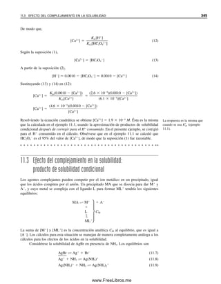 La figura 10.4 ilustra el incremento en solubilidad del BaSO4 en presencia de NaNO3
debida al efecto de ion diverso.
El aumento de solubilidad es mayor con precipitados que contienen iones con carga
múltiple. A muy elevadas fuerzas iónicas, donde los coeficientes de actividad pueden ha-
cerse mayores a la unidad, la solubilidad disminuye. En el análisis gravimétrico se agrega
un exceso lo suficientemente grande del agente precipitante como para que la solubilidad
se reduzca a un valor tan pequeño que su efecto no sea de consideración.
Los ácidos a menudo afectan la solubilidad de un precipitado. Al aumentar la con-
centración de H⫹
, éste compite más eficazmente con el ion metálico importante por el
1
Hay disponibles valores experimentales de Kps a diferentes fuerzas iónicas, y se pueden usar para calcular solubi-
lidades molares con las fuerzas iónicas en lista sin tener que calcular coeficientes de actividad.
2
3
1
0
10−3
10−2
10−1
[NaNO3] (M)
Solubilidad
del
BaSO
4
,
M
×
10
5
10−4
Figura 10.4. Predicción del
efecto de la fuerza iónica en
la solubilidad del BaSO4. La
solubilidad a fuerza iónica
cero es 1.0 ⫻ 10⫺5
M.
Las sales diversas aumentan la
solubilidad de los precipitados y
tienen mayor efecto sobre los
precipitados con iones de carga
múltiple.
Solución
Las constantes de equilibrio del apéndice C son para fuerza iónica cero; es decir, son
realmente constantes de equilibrio termodinámico.1
Por tanto, de la tabla C3, K°
ps ⫽
1.0 ⫻ 10⫺10
.
Se requiere de los coeficientes de actividad de Ag⫹
y Cl⫺
. La fuerza iónica es 0.10.
A partir de la referencia 9 del capítulo 6, se encuentra que fAg⫹ ⫽ 0.75 y fCl⫺ ⫽ 0.76.
(También se podrían usar los valores de ␣Ag⫹ y ␣Cl⫺ en la referencia para calcular los co-
eficientes de actividad usando la ecuación 6.19.) A partir de la ecuación 10.12,
Esto es 30% mayor que la fuerza iónica de cero (s ⫽ 1.0 ⫻ 10⫺5
M).
Kps 1.8 10 10
[Ag ][Cl ] s2
s 1.8 10 10
1.3 10 5
M
1.0 10 10
(0.75)(0.76)
10.6 EFECTO DEL ION DIVERSO EN LA SOLUBILIDAD 333
10Christian(313-338).indd 333
10Christian(313-338).indd 333 9/12/08 15:41:51
9/12/08 15:41:51
www.FreeLibros.me
 