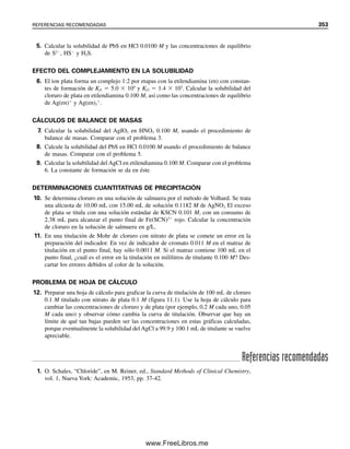 11.2 PROCEDIMIENTO DE BALANCE DE MASAS PARA EQUILIBRIOS MÚLTIPLES 341
En los cálculos anteriores se despreció el hecho de que algo del ácido se consumió
por reacción con el oxalato. Se puede apreciar que una quinta parte de éste reaccionó para
formar HC2O4
2⫺
. La cantidad que reaccionó para formar H2C2O4 es despreciable. Si se
desease una solución más exacta, entonces se puede restar la cantidad de ácido que reac-
cionó —como se calculó antes— de la concentración inicial de ácido y luego se repite el
cálculo usando la nueva concentración de ácido. Luego se repite este proceso hasta que el
cambio en la respuesta final esté dentro de la exactitud deseada, un procedimiento iterativo.
El nuevo cálculo usando ácido 0.8 ⫻ 10⫺3
M da una concentración de calcio de 1.9 ⫻
10⫺4
M, 10% menos.
Se debe enfatizar que, al manejar equilibrios múltiples, la validez de una expresión
de equilibrio dada no se afecta de ninguna manera por la existencia de equilibrios compe-
tidores adicionales. Así, en el ejemplo anterior, la expresión de producto de solubilidad
para CaC2O4 describe la relación entre los iones Ca2⫹
y C2O4
2⫺
, se añada o no ácido. En
otras palabras, el producto [Ca2⫹
][C2O4
2⫺
] siempre es una constante mientras haya CaC2O4
sólido presente. Sin embargo, la cantidad de CaC2O4 que se disuelve se aumenta porque
parte del C2O4
2⫺
en solución se convierte en HC2O4
⫺
y H2C2O4.
11.2 Procedimiento de balance de masas
para equilibrios múltiples
Se puede resolver también el problema de equilibrios múltiples usando los procedimientos
sistemáticos que se describen en el capítulo 6, lo que implica emplear las expresiones de
constante de equilibrio, las de balance de masas y la de balance de cargas.
Ejemplo 11.1
Calcular la solubilidad de CaC2O4 en una solución que contenga ácido clorhídrico
0.0010 M.
Solución
Esto se compara con una solubilidad en agua calculada usando la ecuación 11.1 de 5.1 ⫻
10⫺5
M (un aumento de 400% en solubilidad). Obsérvese que tanto [Ca2⫹
] como CH2C2O4
⫽
2.1 ⫻ 10⫺4
M. Las concentraciones de las otras especies de oxalato en equilibrio se pueden
obtener multiplicando este número por 0, 1 y 2 para ácido oxálico a H⫹
0.0010 M para
obtener [H2C2O4], [HC2O4
⫺
] y [C2O4
2⫺
], respectivamente. No se derivarán aquí 0 ni 1,
pero los resultados serían [C2O4
2⫺
] ⫽ 1.2 ⫻ 10⫺5
M, [HC2O4
⫺
] ⫽ 2.0 ⫻ 10⫺4
M y [H2C2O4]
⫽ 3.1 ⫻ 10⫺6
M. (Intente realizar los cálculos.)
Como la solución no está amor-
tiguada, hacer un cálculo itera-
tivo para corregir para los
protones consumidos.
2
5.7 10 2
s Kps / 2 2.6 10 9
/5.7 10 2
2.1 10 4
M
(6.5 10 2
)(6.1 10 5
)
(1.0 10 3
)2
(6.5 10 2
)(1.0 10 3
) (6.5 10 2
)(6.1 10 5
)
El procedimiento sistemático es
adecuado para cálculos de equi-
librios competitivos.
11Christian(339-353).indd 341
11Christian(339-353).indd 341 9/12/08 15:44:19
9/12/08 15:44:19
www.FreeLibros.me
 