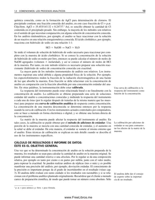 química conocida, como en la formación de AgCl para determinación de cloruros. El
precipitado contiene una fracción conocida del analito, en este caso fracción de Cl = p.at.
Cl/p.fórm. AgCl = 35.453/143.32 = 0.24737.2
Así, es sencillo obtener la cantidad de Cl
contenida en el precipitado pesado. Sin embargo, la mayoría de los métodos son relativos
en el sentido de que necesitan comparación con alguna solución de concentración conocida.
En los análisis titulométricos, por ejemplo, el analito se hace reaccionar con la solución
de un reactivo en una relación estequiométrica conocida. El ácido clorhídrico, por ejemplo,
reacciona con hidróxido de sodio en una relación 1:1:
HCl ⫹ NaOH → NaCl ⫹ H2O
Se mide el volumen de solución de hidróxido de sodio necesario para reaccionar por com-
pleto con la muestra de ácido clorhídrico. Si se conoce la concentración de la solución
de hidróxido de sodio en moles por litro, entonces se puede calcular el número de moles de
NaOH agregados (volumen ⫻ molaridad), y así se conoce el número de moles de HCl
de la muestra. Por tanto, en este método relativo es necesario preparar una solución reac-
cionante (hidróxido de sodio) de concentración conocida con exactitud.
La mayor parte de los métodos instrumentales de análisis son relativos. Los instru-
mentos registran una señal debida a alguna propiedad física de la solución. Por ejemplo,
los espectrofotómetros miden la fracción de la radiación electromagnética de una fuente
de luz que absorbe la muestra. Esta fracción se debe relacionar con la concentración de
analito en comparación con la fracción absorbida por una concentración estándar del ana-
lito. En otras palabras, la instrumentación debe estar calibrada.
La respuesta del instrumento puede estar relacionada lineal o no linealmente con la
concentración de analito. La calibración se obtiene preparando una serie de soluciones
estándar del analito a concentraciones conocidas y midiendo la respuesta del instrumento
a cada una de éstas (por lo regular después de tratarlas de la misma manera que las mues-
tras) para preparar una curva de calibración analítica de respuesta contra concentración.
La concentración de una muestra desconocida se determina entonces por la respuesta
usando la curva de calibración. Con los instrumentos actuales controlados por computadora,
esto se hace a menudo en forma electrónica o digital, y se obtiene una lectura directa de
la concentración.
La matriz de la muestra puede afectar la respuesta del instrumento al analito. En
tales casos, la calibración se puede obtener por el método de adiciones de estándar. Una
porción de la muestra se mezcla con una cantidad conocida de estándar, y el aumento en
la señal se debe al estándar. De esta manera, el estándar se somete al mismo entorno que
el analito. Estas técnicas de calibración se explican en más detalle cuando se describa el
uso de los instrumentos específicos.
CÁLCULO DE RESULTADOS E INFORME DE DATOS:
ÉSTE ES EL OBJETIVO GENERAL
Una vez que se ha determinado la concentración de analito en la solución preparada de la
muestra, los resultados se usan para calcular la cantidad de analito en la muestra original. Se
puede informar una cantidad relativa o una absoluta. Por lo regular se da una composición
relativa, por ejemplo en tanto por ciento o en partes por millón, junto con el valor medio,
para expresar la exactitud. Se pueden realizar análisis de réplicas (tres o más) y es posible
manifestar una precisión del análisis; por ejemplo, desviación estándar. El conocimiento de
la precisión es importante porque da el grado de incertidumbre en el resultado (véase cap.
3). El analista debe evaluar con sumo cuidado si los resultados son razonables y si se rela-
cionan con el problema analítico planteado originalmente. Recuérdese que el cliente a menudo
carece de preparación científica, de modo que puede tomar un número como absoluto. Sólo
Una curva de calibración es la
respuesta del instrumento como
función de la concentración.
La calibración por adiciones de
estándar se usa para contrarres-
tar los efectos de la matriz de la
muestra.
2
p. at. = peso atómico; p. fórm. = peso fórmula.
El analista debe dar el consejo
de experto sobre la importan-
cia de un resultado.
1.3 COMENCEMOS: LOS PROCESOS ANALÍTICOS 13
01Christian(001-019).indd 13
01Christian(001-019).indd 13 9/12/08 13:31:51
9/12/08 13:31:51
www.FreeLibros.me
 