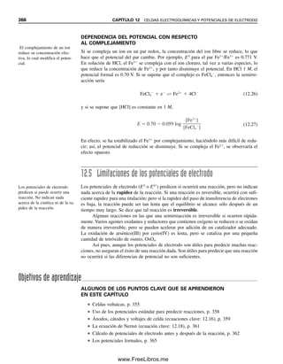 Capítulo doce
CELDAS ELECTROQUÍMICAS
Y POTENCIALES DE ELECTRODO
“No sé de nada sublime que no sea alguna modificación del poder.”
—Edmund Burke
354
Una importante clase de titulaciones es la titulación de reducción-oxidación, o “redox”, en
la que reaccionan un agente oxidante y un agente reductor (ver la ecuación 12.1). Una
oxidación se define como una pérdida de electrones cedidos a un agente oxidante (que se
reduce) para dar un estado de oxidación más alto o más positivo, y la reducción se define
como una ganancia de electrones donados por un agente reductor (que se oxida), para dar
un estado de oxidación más bajo, o más negativo. Se podrán comprender estas reacciones
a partir de un conocimiento de las celdas electroquímicas y de los potenciales de electrodo.
En este capítulo se explican las celdas electroquímicas, los potenciales de electrodo están-
dar, la ecuación de Nernst (que describe los potenciales de electrodo) y las limitaciones
de estos potenciales. En el capítulo 13 se expone la potenciometría, que es el uso de las
mediciones de potencial para determinar la concentración, incluyendo el electrodo de pH
de vidrio y los electrodos selectivos de iones. En el capítulo 14 se describen las titulacio-
nes redox y las titulaciones potenciométricas, en las que se usan mediciones potenciomé-
tricas para detectar el punto final. También se repasa el balanceo de reacciones redox, ya
que esto es necesario para los cálculos volumétricos. Es posible que el lector desee revisar
este material ahora.
12.1 ¿Qué son las reacciones redox?
Una oxidación de reducción, comúnmente llamada reacción redox, es la que tiene lugar
entre un agente reductor y uno oxidante:
Ox1  Red2 É Red1  Ox2 (12.1)
Ox1 se reduce a Red1, y Red2 se oxida a Ox2. Ox1 es el agente oxidante y Red2 es el
reductor. La tendencia reductora u oxidante de una sustancia dependerá de su potencial de
La oxidación es una pérdida de
electrones. La reducción es una
ganancia de electrones.
El agente oxidante se reduce. El
agente reductor se oxida.
12Christian(354-368).indd 354
12Christian(354-368).indd 354 9/12/08 15:45:29
9/12/08 15:45:29
www.FreeLibros.me
 