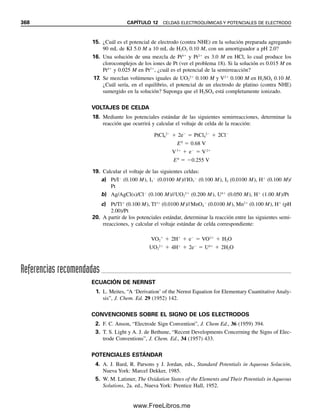 356 CAPÍTULO 12 CELDAS ELECTROQUÍMICAS Y POTENCIALES DE ELECTRODO
éste indica que fluye una corriente. El Fe2
se está oxidando en el alambre de platino (el
ánodo):
Fe2
→ Fe3
 e
(12.5)
Los electrones liberados fluyen por el alambre al otro vaso donde el Ce4
se reduce (en el
cátodo):
Ce4
 e
→ Ce3
(12.6)
Este proceso ocurre por la tendencia de estos iones a transferir electrones. El resultado
neto es la reacción escrita en la ecuación 12.4, que ocurriría si el Fe2
y el Ce4
se colo-
casen juntos en un solo vaso. Los alambres de platino se pueden considerar electrodos.
Cada uno adoptará el potencial eléctrico que está determinado por la tendencia de los
iones a ceder o tomar electrones, el cual se llama potencial de electrodo. Un voltímetro
colocado entre los electrodos indicará la diferencia en los potenciales entre los dos elec-
trodos. Cuanto mayor sea la diferencia de potencial, mayor será la tendencia de la reacción
entre Fe2
y Ce4
. La fuerza impulsora de la reacción química (la diferencia de potencial)
se puede usar para realizar un trabajo, como encender un foco de iluminación o hacer
funcionar un motor, como se hace con una batería.
SEMIRREACCIONES: DAR Y ACEPTAR
ELECTRONES
Las ecuaciones 12.5 y 12.6 son semirreacciones. Ninguna semirreacción puede ocurrir
por sí misma. Debe haber un donador de electrones (un agente reductor) y un aceptor
de electrones (un agente oxidante). En este caso, Fe2
es el agente reductor y Ce4
es el
agente oxidante. Cada semirreacción genera un potencial definido que sería adoptado por
un electrodo inerte sumergido en la solución.
POTENCIALES DE SEMIRREACCIÓN:
SE MIDE UNO EN RELACIÓN CON EL OTRO
Si los potenciales de todas las semirreacciones se pudieran medir, entonces se podría de-
terminar qué agentes oxidantes y reductores reaccionarán. Pero es una pena que no haya
manera de medir potenciales de electrodos individuales. Pero, como se explicó, se puede
Puente salino
Pt Pt
Fe2+ solución Ce4+ solución
A
␮
e−
Fe2+
Fe3+ + e−
Ce4+ + e− Ce3+
e−
Figura 12.1. Celda voltaica.
12Christian(354-368).indd 356
12Christian(354-368).indd 356 9/12/08 15:45:32
9/12/08 15:45:32
www.FreeLibros.me
 