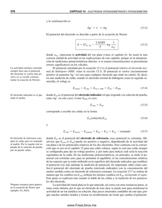 358 CAPÍTULO 12 CELDAS ELECTROQUÍMICAS Y POTENCIALES DE ELECTRODO
El potencial de electrodo para Sn4
 2e
É Sn2
es 0.15 V; en otras palabras, el
potencial de esta semirreacción relativa al NHE en una celda como la de la figura 12.1
sería de 0.15 V. Como el par descrito antes tiene un potencial de reducción mayor (más
positivo) que el NHE, el Sn4
tiende más fuerte a reducirse que el H
. Se pueden sacar
algunas conclusiones generales de los potenciales de electrodo:
1. Cuanto más positivo sea el potencial de electrodo, mayor será la tendencia de la
forma oxidada a reducirse. En otras palabras, cuanto más positivo sea el potencial
de electrodo, más fuerte como agente oxidante será la forma oxidada y más
débil como agente reductor será la forma reducida.
2. Cuanto más negativo sea el potencial del electrodo, mayor será la tendencia de la
forma reducida a oxidarse. En otras palabras, cuanto más negativo sea el potencial
de reducción, la forma oxidada será un agente oxidante más débil y la forma
reducida será un agente reductor más fuerte.
El potencial de reducción para Ce4
 e
É Ce3
es muy positivo, de modo que Ce4
es
un agente oxidante fuerte, en tanto que Ce3
es un agente reductor muy débil. Por otro
lado, el potencial para Zn2
 2e
É Zn es muy negativo, y por tanto Zn2
es un agente
oxidante muy débil, en tanto que el zinc metálico es un agente reductor muy fuerte.
¿QUÉ SUSTANCIAS REACCIONAN?
La forma oxidada de una especie en una semirreacción puede oxidar a la forma
reducida de una especie en una semirreacción cuyo potencial de reducción es más
negativo que la suya, y viceversa: la forma reducida en una semirreacción es capaz
de reducir la forma oxidada en una semirreacción con un potencial más positivo.
Por ejemplo, considérense las dos semirreacciones
Fe3
 e
 Fe2
E0
 0.771 V (12.8)
Sn4
 2e
 Sn2
E0
 0.154 V (12.9)
Hay dos combinaciones para la posible reacción entre un agente oxidante y uno reductor
en estas dos semirreacciones, a la que se llega restando una de la otra (multiplicando la
primera semirreacción por 2, de modo que se cancelen los electrones):
2Fe3
 Sn2
 2Fe2
 Sn4
(12.10)
y
Sn4
 2Fe2
 Sn2
 2Fe3
(12.11)
[No hay posibilidad de reacción entre Fe3
y Sn4
(ambos agentes oxidantes), o entre Fe2
y Sn2
(ambos agentes reductores).] La observación de los potenciales indica que tendrá
lugar la reacción 12.10; es decir, la forma reducida Sn2
de la reacción 12.9 (con el po-
tencial más negativo) reaccionará con la forma oxidada de la reacción 12.8 (con el poten-
cial más positivo). Obsérvese que el número de electrones donados y aceptados debe ser
igual (ver el capítulo 14 sobre balanceo de reacciones redox).
Ce4
es un buen agente oxidante
debido al alto potencial de re-
ducción (pero el Ce3
es un mal
agente reductor). El Zn es un
buen agente reductor debido a
su bajo potencial de reducción
(pero Zn2
es un mal agente
oxidante).
12Christian(354-368).indd 358
12Christian(354-368).indd 358 9/12/08 15:45:33
9/12/08 15:45:33
www.FreeLibros.me
 