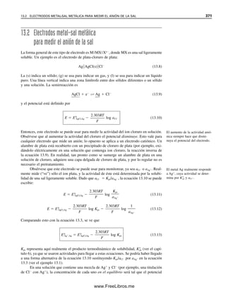12.2 CELDAS ELECTROQUÍMICAS: LO QUE USAN LOS QUÍMICOS ELECTROANALÍTICOS 359
Si se restan los potenciales de igual modo que las semirreacciones para dar una re-
acción neta, el resultado es el voltaje de la celda que se observará en una celda voltaica
(ecuación 12.8 menos ecuación 12.9, o 0.771 V – 0.154 V  0.617 V anterior).2
Si este
voltaje de celda calculado es positivo, la reacción procede como está escrita; si es nega-
tivo, la reacción tendrá lugar en el sentido opuesto. Éste es el resultado de la convención
de que, para una reacción espontánea, la energía libre es negativa. La energía libre en
condiciones estándar está dada por
G°  nF E0
(12.12)
y así, una diferencia de potencial positiva proporciona la energía libre necesaria. Por tanto,
por los potenciales estándar relativos y por sus signos, para dos reacciones se puede pre-
decir cuál combinación de reacciones producirá un cambio negativo de energía libre, y por
tanto será espontánea. Por ejemplo, para la semirreacción Ce4
/Ce3
, E0
es 1.61V (tabla
12.1), y para la semirreacción Fe3
/Fe2
, E0
es 0.771 V. G para la primera es más
negativo que para la segunda, y restando la semirreacción de hierro de la de cerio dará la
reacción espontánea que ocurrirá para dar una energía libre negativa; es decir, Ce4
oxi-
daría en forma espontánea al Fe2
.
¿CUÁL ES EL ÁNODO? ¿Y EL CÁTODO?
Por convención, una celda se escribe con el ánodo a la izquierda
ánodo/solución/cátodo (12.13)
Las líneas sencillas representan una división, ya sea entre una fase de electrodo y una fase
de solución, o entre dos fases de solución. En la figura 12.1, la celda se escribiría como
Pt/Fe2
(C1), Fe3
(C2)//Ce4
(C3), Ce3
(C4)/Pt (12.14)
La reacción espontánea de la
celda es la que da un voltaje po-
sitivo de celda cuando se resta
una semirreacción de la otra.
Ejemplo 12.1
Para las siguientes sustancias, hacer una lista de los agentes oxidantes en orden decreciente
de capacidad de oxidación, y los agentes reductores en orden decreciente de capacidad
reductora: MnO4

, Ce3
, Cr3
, IO3

, Fe3
, I
, H
, Zn2
.
Solución
Si se ve la tabla 12.1, los siguientes deben ser agentes oxidantes (están en las form