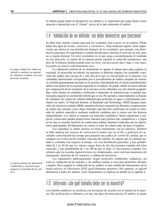 14 CAPÍTULO 1 OBJETIVOS ANALÍTICOS, O: LO QUE HACEN LOS QUÍMICOS ANALÍTICOS
el analista puede poner en perspectiva ese número y es importante que tenga buena comu-
nicación e interacción con el “cliente” acerca de lo que representa el análisis.
1.4 Validación de un método: ¡se debe demostrar que funciona!
Se debe tener mucho cuidado para que los resultados sean exactos en un análisis. Puede
haber dos tipos de errores: aleatorios y sistemáticos. Toda medición supone cierta impre-
cisión, que deriva en una distribución aleatoria de los resultados; por ejemplo, una distri-
bución gaussiana. El experimento se puede diseñar para estrechar el intervalo de éste, pero
no se puede eliminar. Un error sistemático es el que sesga consistentemente el resultado
en una dirección. La matriz de la muestra puede suprimir la señal del instrumento; una
pesa de la balanza analítica puede tener un error, con desviación alta o baja, o una mues-
tra podría no estar lo suficientemente seca.
La calibración correcta de un instrumento es apenas el primer paso para asegurar la
exactitud. Al desarrollar un método, las muestras se deberían empatar con cantidades cono-
cidas del analito (por encima de y más allá de lo que ya está presente en la muestra). Las
cantidades determinadas (recuperadas) por el procedimiento de análisis (después de sustraer
la cantidad aparentemente presente en la muestra, determinada por el mismo procedimiento)
deben estar dentro de la exactitud requerida en el análisis. Se puede validar un nuevo método
por comparación de los resultados de la muestra con los obtenidos con otro método aceptado.
Hay varias fuentes de estándares certificados o materiales de referencia que se pueden ana-
lizar para asegurar la exactitud del método que se usa. Por ejemplo, comercialmente se dispone
de estándares de control de calidad ambiental para pesticidas en agua o contaminantes prio-
ritarios en suelos. El National Institute of Standards and Technology (NIST) prepara mate-
riales de referencia estándar (SRM, standard reference materials) de diferentes composiciones
de matriz (por ejemplo, acero, hojas trituradas) que han sido certificados en cuanto al conte-
nido de analitos específicos mediante medición cuidadosa por lo menos por dos técnicas
independientes. Los valores se asignan con intervalos estadísticos. Varios organismos y em-
presas comerciales pueden proporcionar muestras para pruebas tipo competencia o a ciegas
en las que se someten muestras de control para análisis aleatorios realizados por los labora-
torios participantes. El laboratorio no conoce el valor de control antes de hacer el análisis.
Los estándares se deben analizar en forma intermitente con las muestras. También
se debe analizar una muestra de control por lo menos una vez al día, y graficarse los re-
sultados como función del tiempo para preparar una gráfica de control de calidad, que se
compara con la desviación estándar conocida del método. Se supone que la cantidad me-
dida es constante con respecto al tiempo, con una distribución gaussiana, y hay probabi-
lidad de l en 20 de que los valores caigan fuera de dos desviaciones estándar del valor
conocido, y una probabilidad de 1 en 100 de que se aleje 2.5 desviaciones estándar. Los
números que los excedan sugieren errores no compensados, como mal funcionamiento del
instrumento, deterioro de los reactivos o calibración incorrecta.
Los reglamentos gubernamentales exigen protocolos establecidos cuidadosos, así
como la validación de los métodos y los análisis cuando se usen para propósitos oficiales
o legales. Para asegurar la validación de los análisis se han establecido lineamientos de la
buena práctica de laboratorio (GLP, good laboratory practices). Por supuesto, se aplican
idealmente a todos los análisis. Estos lineamientos se explican en detalle en el capítulo 4.
1.5 Intervalo: ¿de qué tamaño debe ser la muestra?
Los métodos analíticos se clasifican con frecuencia de acuerdo con el tamaño de la mues-
tra. Tal clasificación es arbitraria y no hay una línea divisoria precisa. El análisis se puede
La mejor manera de validar un
método es analizar un material
de referencia estándar, con com-
posición conocida.
La buena práctica de laboratorio
(validación) es necesaria para
asegurar la exactitud de los aná-
lisis.
01Christian(001-019).indd 14
01Christian(001-019).indd 14 9/12/08 13:31:51
9/12/08 13:31:51
www.FreeLibros.me
 