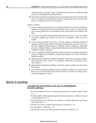 16 CAPÍTULO 1 OBJETIVOS ANALÍTICOS, O: LO QUE HACEN LOS QUÍMICOS ANALÍTICOS
ciedades químicas nacionales. Tiene una tabla periódica virtual y se puede descargar
un protector de pantalla de la tabla periódica.
4. http://micro.magnet.fsu.edu/primer/java/scienceopticsu/powersof10/index.html.
Vea este escenario visual de Potencias de Diez, desde protones hasta vistas de la Vía
Láctea a 10 millones de años luz de la Tierra.
Química analítica
1. www.acs-analytical.duq.edu. Ésta es la página principal de la División de Química
Analítica de la American Chemical Society. Hay varios vínculos y recursos en todo
este sitio que pueden llevar por el Internet a sitios relacionados con la química ana-
lítica.
2. www.chem.uni-potsdam.de/linkcenter/analchem.html. Éste es un centro de vínculos
de química analítica que conecta con sitios de universidades y otros en todo el
mundo.
3. www.cstl.nist.gov/nist839. El sitio de la división analítica del National Institute of
Standards and Technology (NIST). Suministra información de cada una de sus cinco
divisiones: Métodos Espectroquímicos, Métodos Analíticos Orgánicos, Metrología
de Gases y Métodos Clásicos, Espectrometría Molecular y Métodos Microfluídicos,
y Métodos Analíticos Nucleares.
4. www.rsc.org/lap/rsccom/dab/analdiv.htm. El sitio de la División Analítica de la Royal
Society of Chemistry, de Inglaterra. El equivalente británico de la ACS, División de
Química Analítica.
5. http://chemweb.chem.uconn.edu/Microchem/Index.html. Sitio de laAmerican Micro-
chemical Society; tiene vínculos con sociedades, conferencias y profesores de quí-
mica analítica.
6. http://analytical.chemweb.com/home. El foro de química analítica del sitio Chem-
web anterior.
7. www.asdlib.org. Biblioteca digital de ciencias analíticas (ASDL). En sus inicios, pero
llegará a ser el sitio predilecto para listas de websites revisados por colegas, que se
ocupa de pedagogía y técnicas.
Objetivos de aprendizaje
ALGUNOS DE LOS PUNTOS CLAVE QUE SE APRENDIERON
EN ESTE CAPÍTULO
● La ciencia analítica trata de la caracterización química de la materia: ¿Qué, cuánto?
p. 1
● El analista debe saber exactamente qué información se requiere, y obtener una mues-
tra representativa, pp. 5, 8
● Pocas mediciones son específicas, de modo que se realizan operaciones para lograr
alta selectividad, p. 9
● Se debe seleccionar el método adecuado para la medición, p. 10
● Es importante la validación, p. 14
● Hay muchos sitios de red útiles que tratan de química analítica, p. 15
01Christian(001-019).indd 16
01Christian(001-019).indd 16 9/12/08 13:31:52
9/12/08 13:31:52
www.FreeLibros.me
 