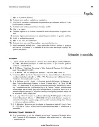 1. ¿Qué es la química analítica?
2. Distinguir entre análisis cualitativo y cuantitativo.
3. Describir los pasos que comúnmente se siguen en un procedimiento analítico. Expli-
car brevemente cada paso.
4. Distinguir entre analizar, determinar, muestra y analito.
5. ¿Qué es un blanco?
6. Enumerar algunas de las técnicas comunes de medición que se usan en química ana-
lítica.
7. Enumerar algunos procedimientos de separación que se utilizan en química analítica.
8. Definir el análisis instrumental.
9. ¿Qué es una curva de calibración?
10. Distinguir entre una reacción específica y una reacción selectiva.
11. Sugerir un método según la tabla 1.1 para realizar los siguientes análisis: a) la pureza
del NaCl en sal de mesa, b) el contenido de ácido acético del vinagre, c) el pH del
agua de una piscina.
Preguntas
Referencias recomendadas
GENERAL
1. J. Tyson. Analyis. What Analytical Chemists Do. Londres: Royal Society of Chemis-
try, 1988. Libro breve que explica en forma muy concisa lo que hacen los químicos
analíticos y cómo lo hacen.
2. R. W. Murray. “Analytical Chemistry Is What Analytical Chemists Do”, Editorial,
Anal. Chem., 66 (1994) 682A.
3. G. M. Hieftje. “But Is It Analytical Chemistry?”, Am. Lab., Oct. (1993) 53.
4. T. Kuwana, Chair. Curricular Developments in the Analytical Sciences. Informe de
los talleres de trabajo realizados en 1996 y 1997. Patrocinados por la National Science
Foundation (kuwana@sunflower.com).
5. R. A. DePalma y A. H. Ullman. “Professional Analytical Chemistry in Industry. A
Short Course to Encourage Students to Attend Graduate School”, J. Chem. Ed., 68
(1991) 383. Descripción de un curso corto de química analítica industrial para maes-
tros y estudiantes que los científicos de Procter & Gamble Company impartieron en
universidades, por invitación, para explicar lo que hacen los químicos analíticos en la
industria. El punto principal es “el químico analítico como profesional en la resolución
de problemas” (parry.d@pg.com).
6. C. A. Lucy. “How To Succeed in Analytical Chemistry: A Bibliography of Resources
from the Literature”, Talanta, 51 (2000) 1125. Revisión de la literatura para dar in-
formación sobre cómo adquirir equipo, cómo escribir un manuscrito y cómo obtener
un empleo en química analítica.
7. G. D. Christian. “Evolution and Revolution in Quantitative Analysis”, Anal. Chem.
67 (1995) 532A. Explora la historia de la química analítica desde el principio de la
humanidad.
ENCICLOPEDIAS Y MANUALES
8. R. A. Meyers, editor en jefe. Encyclopedia of Analytical Chemistry. Chichester: Wiley,
2000. Conjunto de 15 volúmenes: 10 volúmenes sobre aplicaciones y 5 sobre teoría
e instrumentación.
REFERENCIAS RECOMENDADAS 17
01Christian(001-019).indd 17
01Christian(001-019).indd 17 9/12/08 13:31:52
9/12/08 13:31:52
www.FreeLibros.me
 