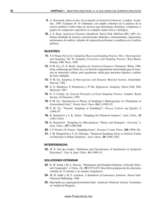 18 CAPÍTULO 1 OBJETIVOS ANALÍTICOS, O: LO QUE HACEN LOS QUÍMICOS ANALÍTICOS
9. A. Townsend, editor en jefe. Encyclopedia of Analytical Chemistry. Londres: Acade-
mic, 1995. Conjunto de 10 volúmenes con amplia cobertura de la práctica de la
ciencia analítica. Cubre todas las técnicas que determinan elementos, compuestos y
grupos de compuestos específicos en cualquier matriz física o biológica.
10. J. A. Dean. Analytical Chemistry Handbook. Nueva York: McGraw Hill, 1995. Co-
bertura detallada de técnicas convencionales húmedas e instrumentales, operaciones
preliminares de análisis, métodos de separación preliminar y estadística en el análisis
químico.
MUESTREO
11. F. F. Pitard. Pierre Gy’s Sampling Theory and Sampling Practice.Vol. 1: Heterogeneity
and Sampling. Vol. II: Sampling Correctness and Sampling Practice. Boca Raton,
Florida: CRC Press, 1989.
12. P. M. Gy y A. G. Boyle. Sampling for Analytical Purposes. Chichester: Wiley, 1998.
Guía condensada por Pierre Gy a su fórmula originalmente desarrollada para el mues-
treo de materiales sólidos, pero igualmente válida para muestrear líquidos y medios
de fases múltiples.
13. P. M. Gy. Sampling of Heterogenous and Dynamic Material Systems. Amsterdam:
Elsevier, 1992.
14. G. E. Baiulescu, P. Dumitrescu y P. Gh. Zugravescu. Sampling. Nueva York: Ellis
Horwood, 1991.
15. N. T. Crosby, ed. General Principles of Good Sampling Practice. Londres: Royal
Society of Chemistry, 1995.
16. P. M. Gy. “Introduction to Theory of Sampling I. Heterogeneity of a Population of
Uncorrelated Units”, Trends Anal. Chem. 14(2) (1995) 67.
17. P. M. Gy. “Tutorial: Sampling or Gambling?”, Process Control and Quality, 6
(1994) 97.
18. B. Kratochvil y J. K. Taylor. “Sampling for Chemical Analysis”, Anal, Chem., 53
(1981) 924A.
19. B. Kratochvil. “Sampling for Microanalysis: Theory and Strategies”, Fresenius’ J.
Anal. Chem., 337 (1990) 808.
20. J. F. Vicard y D. Fraisse. “Sampling Issues”, Fresnius’ J. Anal. Chem., 348 (1994) 101.
21. J. M. Hungerford y G. D. Christian. “Statistical Sampling Errors as Intrinsic Limits
on Detection in Dilute Solutions”, Anal. Chem., 58 (1986) 2567.
INTERFERENCIAS
22. W. E. Van der Linden. “Definition and Classification of Interference in Analytical
Procedures”, Pure & Appl. Chem., 61 (1989) 91.
SOLUCIONES ESTÁNDAR
23. B. W. Smith y M. L. Parsons. “Preparation and Standard Solutions. Critically Selec-
ted Compounds”, J. Chem., Ed., 50 (1973) 679. Describe la preparación de soluciones
estándar de 72 metales y no metales inorgánicos.
24. M. H. Gabb y W. E. Latchem. A Handbook of Laboratory Solutions. Nueva York:
Chemical Publishing, 1968.
25. http://pubs.acs.org/reagent/committee.html. American Chemical Society Committee
on Analytical Reagents.
01Christian(001-019).indd 18
01Christian(001-019).indd 18 9/12/08 13:31:53
9/12/08 13:31:53
www.FreeLibros.me
 