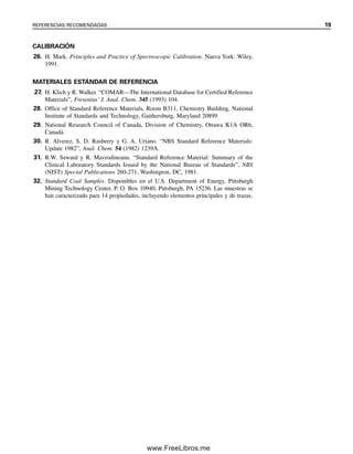 CALIBRACIÓN
26. H. Mark. Principles and Practice of Spectroscopic Calibration. Nueva York: Wiley,
1991.
MATERIALES ESTÁNDAR DE REFERENCIA
27. H. Klich y R. Walker. “COMAR—The International Database for Certified Reference
Materials”, Fresenius’ J. Anal. Chem. 345 (1993) 104.
28. Office of Standard Reference Materials, Room B311, Chemistry Building, National
Institute of Standards and Technology, Gaithersburg, Maryland 20899.
29. National Research Council of Canada, Division of Chemistry, Ottawa K1A OR6,
Canadá.
30. R. Alverez, S. D. Rasberry y G. A. Uriano. “NBS Standard Reference Materials:
Update 1982”, Anal. Chem. 54 (1982) 1239A.
31. R.W. Seward y R. Mavrodineanu. “Standard Reference Material: Summary of the
Clinical Laboratory Standards Issued by the National Bureau of Standards”, NBS
(NIST) Special Publications 260-271, Washington, DC, 1981.
32. Standard Coal Samples. Disponibles en el U.S. Department of Energy, Pittsburgh
Mining Technology Center, P. O. Box 10940, Pittsburgh, PA 15236. Las muestras se
han caracterizado para 14 propiedades, incluyendo elementos principales y de trazas.
REFERENCIAS RECOMENDADAS 19
01Christian(001-019).indd 19
01Christian(001-019).indd 19 9/12/08 13:31:53
9/12/08 13:31:53
www.FreeLibros.me
 
