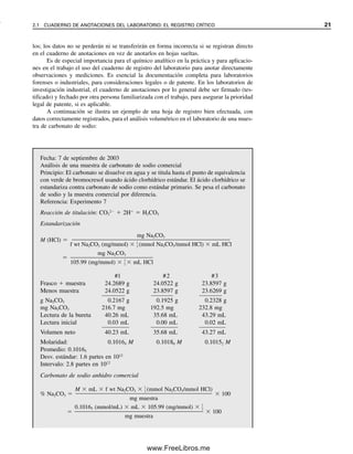 2.1 CUADERNO DE ANOTACIONES DEL LABORATORIO: EL REGISTRO CRÍTICO 21
los; los datos no se perderán ni se transferirán en forma incorrecta si se registran directo
en el cuaderno de anotaciones en vez de anotarlos en hojas sueltas.
Es de especial importancia para el químico analítico en la práctica y para aplicacio-
nes en el trabajo el uso del cuaderno de registro del laboratorio para anotar directamente
observaciones y mediciones. Es esencial la documentación completa para laboratorios
forenses o industriales, para consideraciones legales o de patente. En los laboratorios de
investigación industrial, el cuaderno de anotaciones por lo general debe ser firmado (tes-
tificado) y fechado por otra persona familiarizada con el trabajo, para asegurar la prioridad
legal de patente, si es aplicable.
A continuación se ilustra un ejemplo de una hoja de registro bien efectuada, con
datos correctamente registrados, para el análisis volumétrico en el laboratorio de una mues-
tra de carbonato de sodio:
Fecha: 7 de septiembre de 2003
Análisis de una muestra de carbonato de sodio comercial
Principio: El carbonato se disuelve en agua y se titula hasta el punto de equivalencia
con verde de bromocresol usando ácido clorhídrico estándar. El ácido clorhídrico se
estandariza contra carbonato de sodio como estándar primario. Se pesa el carbonato
de sodio y la muestra comercial por diferencia.
Referencia: Experimento 7
Reacción de titulación: CO3
2
 2H
 H2CO3
Estandarización
M (HCl) 
mg Na2CO3

f wt Na2CO3 (mg/mmol)  
1
2
 (mmol Na2CO3/mmol HCl)  mL HCl

mg Na2CO3

105.99 (mg/mmol)  
1
2
  mL HCl
#1 #2 #3
Frasco  muestra 24.2689 g 24.0522 g 23.8597 g
Menos muestra 24.0522 g 23.8597 g 23.6269 g
g Na2CO3 0.2167 g 0.1925 g 0.2328 g
mg Na2CO3 216.7 mg 192.5 mg 232.8 mg
Lectura de la bureta 40.26 mL 35.68 mL 43.29 mL
Lectura inicial 0.03 mL 0.00 mL 0.02 mL
Volumen neto 40.23 mL 35.68 mL 43.27 mL
Molaridad: 0.10164 M 0.10180 M 0.10152 M
Promedio: 0.10165
Desv. estándar: 1.6 partes en 1012
Intervalo: 2.8 partes en 1012
Carbonato de sodio anhidro comercial
% Na2CO3 
M  mL  f wt Na2CO3  
1
2
 (mmol Na2CO3/mmol HCl)

mg muestra
 100

0.10165 (mmol/mL)  mL  105.99 (mg/mmol)  
1
2


mg muestra
 100
02Christian(020-064).indd 21
02Christian(020-064).indd 21 9/12/08 13:38:44
9/12/08 13:38:44
www.FreeLibros.me
 