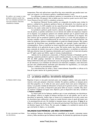24 CAPÍTULO 2 HERRAMIENTAS Y OPERACIONES BÁSICAS DE LA QUÍMICA ANALÍTICA
temperatura. Para más aplicaciones específicas hay otros materiales que pueden tener ven-
tajas con respecto a la resistencia química, estabilidad térmica y otras.
Los diferentes grados de productos químicos se encuentran en la lista de la guarda
posterior del libro. En general, sólo se deben usar los reactivos grado reactivo de la Ame-
rican Chemical Society (ACS) o estándares primarios.
La American Chemical Society publica un compendio de pruebas para evaluar la
pureza y calidad de los productos químicos básicos de laboratorio. Los reactivos que no
hacen referencia a la ACS cumplen con las especificaciones del propio fabricante de los
reactivos, las cuales varían entre los diversos proveedores.
Los productos químicos grado reactivo, además de cumplir con los requisitos míni-
mos de pureza, se pueden suministrar con un informe del análisis de impurezas (impreso
en la etiqueta). Los productos químicos de estándar primario por lo general tienen una
pureza mínima de 99.95%. Se analizan y se imprimen los resultados en la etiqueta. Son
más costosos que los productos químicos grado reactivo y se usan sólo para preparar so-
luciones estándar o para la estandarización de una solución por reacción (titulación). No
todos los productos químicos están disponibles en grado de estándar primario. Hay grados
especiales de disolventes para propósitos especiales; por ejemplo, grados espectrales o
cromatográficos. Éstos se purifican en forma específica para remover impurezas que po-
drían interferir en la aplicación de que se trata. Del mismo modo, hay ácidos analizados
para contenido de metales traza que se refinan especialmente y se prueban en mayor de-
talle para detectar trazas de impurezas elementales, por lo general en el intervalo de partes
por 109
(ppb o partes por billón, según el sistema estadounidense).
Además de los productores comerciales, el National Institute of Standards and Te-
chnology suministra productos químicos grado estándar primario. La Special Publication
260 del NIST cataloga materiales de referencia estándar. (Véase http://ts.nist.gov/ts/
htdocs/230/232/232.htm para información acerca del programa SRM y la lista de estánda-
res de referencia.) Los estándares de referencia son materiales complejos, como aleaciones
que han sido cuidadosamente analizadas para determinar los ingredientes, y se usan para
verificar o calibrar un procedimiento analítico.
Las concentraciones de ácidos y bases comercialmente disponibles se ubican en la
lista de la parte interior de la guarda posterior.
2.3 La balanza analítica: herramienta indispensable
Registrar el peso es una parte necesaria para casi cualquier análisis, tanto para medir la
muestra como para preparar soluciones estándar. En química analítica se manejan pesos
más bien pequeños, en el orden de unos pocos gramos hasta unos pocos miligramos o
menos. Las pesadas estándar de laboratorio se hacen por lo general con tres o cuatro cifras
significativas y, por tanto, el dispositivo para pesar debe ser exacto y sensible. Hay diver-
sas maneras complejas de lograr estos objetivos, pero el dispositivo más útil y versátil es
la balanza analítica.
La mayor parte de las balanzas analíticas que se usan actualmente son electrónicas.
Sin embargo, todavía se emplea la balanza mecánica de un solo platillo, por lo cual se
describirá su operación. Ambos tipos se basan en la comparación de un peso contra otro
(la electrónica para calibración) y tienen en común factores como el ajuste del punto cero
y la amortiguación por aire. En realidad se manejan masas, más que pesos. El peso de un
objeto es la fuerza que ejerce sobre él la atracción gravitacional. Esta fuerza será diferente
en distintos lugares de la Tierra. Por otra parte, la masa es la cantidad de materia de la
que está hecho el objeto, y es invariable.
BALANZAS ELECTRÓNICAS: LAS MÁS CONVENIENTES
Las modernas balanzas electrónicas ofrecen comodidad en la pesada y presentan menos
errores y fallas mecánicas que las balanzas mecánicas. Se eliminan las operaciones de ajustar
En análisis, casi siempre se usan
productos químicos grado reac-
tivo. Los estándares primarios se
usan para preparar soluciones
volumétricas estándar.
La balanza mide la masa.
Es más conveniente usar balan-
zas electrónicas.
02Christian(020-064).indd 24
02Christian(020-064).indd 24 9/12/08 13:38:45
9/12/08 13:38:45
www.FreeLibros.me
 
