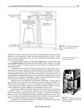 desequilibrio del brazo se registra en forma óptica y automáticamente en una escala vernier
mediante un rayo luminoso que refleja una escala óptica grabada en el brazo. En esta
escala se leen los últimos dígitos (cerca de 0.1 mg). Asimismo, el desequilibrio se puede
leer en un contador digital.
La lectura o posición original sin carga se llama punto cero, y la posición bajo carga
se llama punto de reposo. En operación, el punto de reposo se hace coincidir con el punto
cero. El punto cero por lo general se ajusta para que marque cero ajustando el vernier
mediante una perilla.
Las balanzas de un solo platillo están bajo carga constante de 160 o 200 g, caracte-
rística necesaria porque no regresan a un estado de equilibrio. La sensibilidad de la balanza
varía con la carga porque está dominada por el centro de gravedad del brazo; el brazo se
flexiona ligeramente bajo la carga, ocasionando un cambio en el centro de gravedad y en
la sensibilidad. La calibración del vernier o de la carátula digital de una balanza de un solo
platillo para leer la cantidad de desequilibrio se realiza con una sensibilidad dada; es decir,
a una carga dada. Por tanto, la carga debe permanecer constante.
Todas las pesas de una balanza de un solo platillo están ocultas y se quitan por me-
dio de perillas de control al frente de la balanza: una para las décimas (por ejemplo, 10
a 90 g); una para las unidades (1 a 9 g) y, si es aplicable, una para unidades de 0.1 (0.1 a
0.9 g): las pesas que se quitan se registran en un contador al frente de la balanza. El brazo
se pone rápidamente en reposo mediante un amortiguador de pistón de aire.
Se debe tener cuidado de no dañar los fulcros en tanto la balanza no esté en operación
y mientras se colocan o se quitan objetos del platillo. Se usa una perilla de frenado del
brazo de tres posiciones para proteger los fulcros y el brazo. La posición central frena el
platillo y el brazo; una segunda posición libera parcialmente el platillo, para usarse mien-
tras se encuentra el peso aproximado del objeto sobre el platillo, y una tercera posición
libera por completo el platillo para permitir que la balanza se ponga en reposo.
La figura 2.5 es una balanza común de un solo platillo. Las pesadas se pueden hacer
en menos de un minuto con estas balanzas.
Fulcros
Pesas
Perillas de control
de pesas
Escala óptica
grabada
Contrapeso de
amortiguamiento
Platillo
Liberador del
freno de platillo Figura 2.4. Diagrama esquemático
de una balanza típica de un solo
platillo.
Figura 2.5. Balanza común de un
solo platillo. (Cortesía de Arthur H.
Thomas Company.)
Verificar siempre el punto cero
antes de hacer pesadas.
2.3 LA BALANZA ANALÍTICA: HERRAMIENTA INDISPENSABLE 27
02Christian(020-064).indd 27
02Christian(020-064).indd 27 9/12/08 13:38:47
9/12/08 13:38:47
www.FreeLibros.me
 