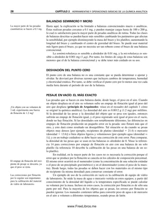 28 CAPÍTULO 2 HERRAMIENTAS Y OPERACIONES BÁSICAS DE LA QUÍMICA ANALÍTICA
BALANZAS SEMIMICRO Y MICRO
Hasta aquí, la explicación se ha limitado a balanzas convencionales macro o analíticas.
Éstas realizan pesadas cercanas a 0.1 mg, y pueden manejar cargas hasta de 100 o 200 g,
lo cual es satisfactorio para la mayor parte de pesadas analíticas de rutina. Todas las clases
de balanzas descritas se pueden hacer más sensibles cambiando los parámetros que afectan
la sensibilidad, por ejemplo disminuyendo la masa del brazo y los platillos; aumentando la
longitud del brazo y cambiando el centro de gravedad del brazo. Se puede usar material
más ligero para el brazo, ya que no necesita ser tan robusto como el brazo de una balanza
convencional.
La semimicrobalanza es sensible a alrededor de 0.01 mg, y la microbalanza es sen-
sible a alrededor de 0.001 mg (1 ␮g). Por tanto, los límites de carga de estas balanzas son
menores que el de la balanza convencional y se debe tener más cuidado en su uso.
DESVIACIÓN DEL PUNTO CERO
El punto cero de una balanza no es una constante que se pueda determinar o ajustar y
olvidar. Se desviará por diversas razones que incluyen cambios de temperatura, humedad
y electricidad estática. Por tanto, se debe verificar el punto cero por lo menos una vez cada
media hora durante el periodo de uso de la balanza.
PESAJE EN VACÍO: EL MÁS EXACTO
Las pesadas que se hacen en una balanza darán, desde luego, el peso en el aire. Cuando
un objeto desplaza en el aire su volumen sufre un empuje de flotación igual al peso del
aire que desplaza (principio de Arquímedes: véase en el recuadro del capítulo 1 cómo
se originó la química analítica). La densidad del aire es 0.0012 g (1.2 mg) por mililitro.
Si la densidad de las pesas y la densidad del objeto que se pesa son iguales, entonces
sufrirán un empuje de flotación igual, y el peso registrado será igual al peso en el vacío,
donde no hay flotación. Si las densidades son notablemente diferentes, las diferencias en
empujes de flotación producirán un pequeño error en la pesada: uno flotará más que el
otro, y esto dará como resultado un desequilibrio. Tal situación se da cuando se pesan
objetos muy densos [por ejemplo, recipientes de platino (densidad  21.4) o mercurio
(densidad  13.6)] o bien objetos ligeros y voluminosos [por ejemplo agua (densidad ≈
1)]; y en un trabajo cuidadoso se debe hacer una corrección de este error. Para comparar,
la densidad de las pesas que se usan en las balanzas es alrededor de 8. Véase la referen-
cia 14 para correcciones por empuje de flotación en aire con una balanza de un solo
platillo (la referencia 10 describe la calibración de las pesas en una balanza de un so-
lo platillo).
En realidad, en la mayor parte de los casos no es necesaria la corrección porque el
error que se produce por la flotación se cancela en los cálculos de composición porcentual.
El mismo error ocurrirá en el numerador (como la concentración de una solución estándar
o el peso de un precipitado gravimétrico) y en el denominador (como el peso de la mues-
tra). Desde luego, todas las pesadas se deben hacer con los materiales en el mismo tipo
de recipiente (la misma densidad) para conservar constante el error.
Un ejemplo de uso de la corrección en vacío es la calibración de equipo de vidrio
de laboratorio. Se mide la masa de agua o mercurio vertida en estos equipos; a partir del
conocimiento de la densidad del líquido a la temperatura especificada se puede calcular
su volumen por la masa. Incluso en estos casos, la corrección por flotación es de sólo una
parte por mil. Para la mayoría de los objetos que se pesan, los errores por flotación se
pueden ignorar. Los manuales contienen tablas para convertir peso de agua o de mercurio
en el aire a volumen a diferentes temperaturas, usando pesas de latón.
¡Un objeto con un volumen de
1 mL experimenta una fuerza
de flotación de 1.2 mg!
La mayor parte de las pesadas
cuantitativas se hacen a 0.1 mg.
El empuje de flotación del reci-
piente de pesaje se descarta, ya
que el peso se resta.
Las correcciones por flotación
por lo regular son importantes
para la calibración del material
de vidrio de laboratorio.
02Christian(020-064).indd 28
02Christian(020-064).indd 28 9/12/08 13:38:48
9/12/08 13:38:48
www.FreeLibros.me
 