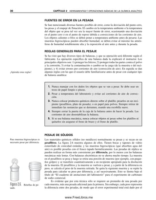 30 CAPÍTULO 2 HERRAMIENTAS Y OPERACIONES BÁSICAS DE LA QUÍMICA ANALÍTICA
FUENTES DE ERROR EN LA PESADA
Se han mencionado diversas fuentes posibles de error, como la desviación del punto cero,
las pesas y el empuje de flotación. El cambio en la temperatura ambiente o la temperatura
del objeto que se pesa tal vez sea la mayor fuente de error, ocasionando una desviación
en el punto cero o en el punto de reposo debida a convecciones de las corrientes de aire.
Los objetos calientes o fríos se deben poner a temperatura ambiente antes de pesarse. Las
muestras higroscópicas pueden absorber humedad; se deben evitar al máximo las atmós-
feras de humedad notablemente alta y la exposición al aire antes y durante la pesada.
REGLAS GENERALES PARA EL PESAJE
Se ha visto que hay diversos tipos de balanzas, y que su operación será diferente según el
fabricante. La operación específica de una balanza dada la explicará el instructor. Los
principales objetivos son: 1) proteger los fulcros; 2) proteger todas las partes contra el polvo
y la corrosión; 3) evitar la contaminación o cambio en la carga (de la muestra o del reci-
piente), y 4) evitar errores por corrientes de aire (convección de aire). En seguida se dan
algunas reglas con las que el usuario debe familiarizarse antes de pesar con cualquier tipo
de balanza analítica:
1. Nunca manejar con los dedos los objetos que se van a pesar. Se debe usar un
trozo de papel limpio o pinzas.
2. Pesar a temperatura del laboratorio y evitar así corrientes de aire de convec-
ción.
3. Nunca colocar productos químicos directo sobre el platillo; pesarlos en un reci-
piente (pesafiltros, plato de pesada), o en papel para polvos. Siempre retirar de
inmediato las sustancias que se derramen, usando una escobilla suave.
4. Siempre cerrar la puerta de la caja de la balanza antes de hacer la pesada. Las
corrientes de aire desestabilizan la balanza.
5. Si se usa balanza mecánica, nunca colocar objetos ni pesas sobre los platillos ni
quitarlos sin asegurar el freno de brazo y el freno de platillo.
Figura 2.6. Botellas de pe-
sado.
PESAJE DE SÓLIDOS
Los materiales químicos sólidos (no metálicos) normalmente se pesan y se secan en un
pesafiltros. La figura 2.6 muestra algunos de ellos. Tienen bocas y tapones de vidrio
esmerilado de conicidad estándar, y las muestras higroscópicas (que absorben agua del
aire) es posible pesarlas con el frasco tapado herméticamente. Las pesadas de réplica se
pueden realizar en forma más conveniente por diferencia, por lo menos con las balanzas
mecánicas más lentas. Con balanzas electrónicas no se ahorra mucho tiempo. La muestra
en el pesafiltros se pesa y luego se retira una porción de muestra (por ejemplo, con peque-
ños golpes) y se transfiere cuantitativamente a un recipiente apropiado para la disolución
de la muestra. El pesafiltros y la muestra se vuelven a pesar, y a partir de la diferencia en
peso, se calcula el peso de la muestra retirada. Se quita la siguiente muestra y se repite la
pesada para calcular su peso por diferencia, y así sucesivamente. Esto se ilustra bajo el
título de “El cuaderno de anotaciones del laboratorio” para el experimento de carbonato
de sodio comercial.
Es evidente que por esta técnica sólo se requiere un promedio de una pesada por
cada muestra, más una pesada adicional para la primera. Sin embargo, cada peso representa
la diferencia entre dos pesadas, de modo que el error experimental total está dado por el
¡Aprenda estas reglas!
Para muestras higroscópicas es
necesario pesar por diferencia.
02Christian(020-064).indd 30
02Christian(020-064).indd 30 9/12/08 13:38:49
9/12/08 13:38:49
www.FreeLibros.me
 