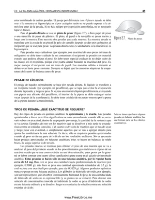 error combinado de ambas pesadas. El pesaje por diferencia con el frasco tapado se debe
usar si la muestra es higroscópica o si por cualquier razón no se puede exponer a la at-
mósfera antes de la pesada. Si no hay peligro por exposición atmosférica, no es necesario
tapar el frasco.
Para el pesado directo se usa un plato de pesar (figura 2.7), o bien papel de pesar
o una navecilla de pesar de plástico. El plato, el papel o la navecilla se pesan vacíos y
luego con la muestra. Esto necesita dos pesadas para cada muestra. La muestra pesada se
transfiere con la ayuda de un pincel de pelo de camello después de dar unos golpecitos al
recipiente que se usó para pesar. La pesada directa sólo es satisfactoria si la muestra no es
higroscópica.
Para pesadas muy cuidadosas (por ejemplo, con exactitud de unas pocas décimas de
miligramo) se debe tener cuidado de no contaminar el recipiente de pesado con material
extraño que pudiera afectar el peso. Se debe tener especial cuidado de no dejar sudor de
las manos en el recipiente, porque esto podría alterar bastante la exactitud del peso. Es
mejor manejar el recipiente con un trozo de papel. Las muestras sólidas a menudo se
deben secar hasta peso constante. Siempre se dejará que las muestras adquieran la tempe-
ratura del cuarto de balanza antes de pesar.
PESAJE DE LÍQUIDOS
El pesaje de líquidos normalmente se hace por pesada directa. El líquido se transfiere a
un recipiente tarado (por ejemplo, un pesafiltros), que se tapa para evitar la evaporación
durante la pesada, y luego se pesa. Si se pesa una muestra líquida por diferencia, extrayendo
con pipeta una alícuota del pesafiltros, el interior de la pipeta se debe enjuagar varias
veces después de la transferencia. Se debe tener cuidado de no perder muestra por la punta
de la pipeta durante la transferencia.
TIPOS DE PESADA: ¿QUÉ EXACTITUD SE REQUIERE?
Hay dos tipos de pesada en química analítica: la aproximada y la exacta. Las pesadas
aproximadas a dos o tres cifras significativas se usan normalmente cuando sólo es nece-
sario saber con exactitud, dentro de un pequeño porcentaje, la cantidad de la sustancia que
se va a pesar. Ejemplos de esto son los reactivos que se disuelven y más tarde se estanda-
rizan contra un estándar conocido, o el cuarteo o división de reactivos que se han de secar
y luego pesar con exactitud, o simplemente aquellos que se van a agregar directo para
ajustar las condiciones de una solución. Es decir, sólo se requieren pesadas aproximadas
cuando el peso no forma parte del cálculo en los resultados analíticos. No es necesario
hacer pesadas aproximadas en balanzas analíticas; éstas se hacen en balanzas de triple
brazo, de carga superior o de torsión.
Las pesadas exactas se reservan para obtener el peso de una muestra que se va a
analizar, el peso del producto secado en los procedimientos gravimétricos o el peso de un
reactivo secado que se usa como estándar en una determinación; estos pesos por lo gene-
ral se deben conocer con cuatro cifras significativas para usarse en el cálculo del resultado
analítico. Estas pesadas se hacen sólo en una balanza analítica, por lo regular hasta
cerca de 0.1 mg. Rara vez se pesa una cantidad exacta predeterminada de reactivo (por
ejemplo, 0.5000 g); más bien se pesa una cantidad aproximada (alrededor de 0.5 g), la
cual se pesa con exactitud (por ejemplo, para dar 0.5129 g). Algunos productos químicos
nunca se pesan en una balanza analítica. Los glóbulos de hidróxido de sodio, por ejemplo,
son tan higroscópicos que absorben continuamente humedad. El peso de una cantidad dada
de hidróxido de sodio no es reproducible (y su pureza no se conoce). Para obtener una
solución de concentración conocida de hidróxido de sodio se pesa el hidróxido de sodio
en una balanza ordinaria y se disuelve; luego se estandariza la solución contra una solución
estándar de ácido.
Figura 2.7. Plato de pesar.
Sólo se tienen que hacer algunas
pesadas en balanza analítica: las
que forman parte de los cálculos
cuantitativos.
2.3 LA BALANZA ANALÍTICA: HERRAMIENTA INDISPENSABLE 31
02Christian(020-064).indd 31
02Christian(020-064).indd 31 9/12/08 13:38:49
9/12/08 13:38:49
www.FreeLibros.me
 