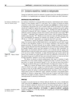 32 CAPÍTULO 2 HERRAMIENTAS Y OPERACIONES BÁSICAS DE LA QUÍMICA ANALÍTICA
2.4 Cristalería volumétrica: también es indispensable
Aunque las mediciones exactas de volúmenes se pueden evitar en los métodos gravimétricos
de análisis, sí se requieren para casi cualquier otro tipo de análisis que utilice soluciones.
MATRACES VOLUMÉTRICOS
Los matraces volumétricos se usan para diluir una muestra o solución hasta cierto volumen.
Vienen en varios tamaños, desde 2 L o más hasta 1 mL. La figura 2.8 muestra un matraz
volumétrico común. Estos matraces están diseñados para contener un volumen exacto a
la temperatura especificada (20 o 25C) cuando la parte inferior del menisco (la curvatura
cóncava de la superficie superior del agua en una columna, causada por la acción capilar;
véase la figura 2.14) toca apenas la marca de “lleno” alrededor del cuello del matraz. El
coeficiente de dilatación del vidrio es pequeño, y para las fluctuaciones de temperatura
ambiente se puede considerar constante. Estos matraces están marcados con las siglas “TC”
(to contain  capacidad). Otros recipientes menos exactos, como las probetas graduadas,
también están marcados “TC”. Muchos de éstos traen una marca del fabricante para indi-
car la incertidumbre de medición de recipiente; por ejemplo, un matraz volumétrico de
250 mL es “0.24 mL”, equivalente a un margen de error de 0.1 por ciento.
Inicialmente se agrega una pequeña cantidad de diluyente (por lo regular agua des-
tilada). Los reactivos nunca se deben añadir directo a una superficie seca de vidrio, ya que
el vidrio es muy absorbente. Cuando se usa un matraz volumétrico, una solución se debe
preparar por pasos. El reactivo deseado (ya sea sólido o líquido) se pone en el matraz y
luego se agrega diluyente hasta llenar alrededor de dos tercios del matraz (teniendo cuidado
de enjuagar cualquier reactivo que haya quedado en la junta de vidrio esmerilado). Es
bueno agitar con movimiento giratorio el matraz con la solución antes de agregar más
diluyente hasta el cuello del matraz, para realizar la mayor parte del mezclado (o disolución
en el caso de un sólido). Finalmente, se añade diluyente hasta que la parte inferior del
menisco esté nivelada con la parte media de la marca de calibración (a nivel del ojo). Si
hay gotitas de agua en el cuello del frasco por encima del menisco se secan con un trozo
de papel absorbente. También se seca la boca esmerilada para el tapón.
Por último, la solución se mezcla enérgicamente como sigue: se mantiene el tapón
firmemente en su sitio usando el pulgar o la palma de la mano; se invierte el matraz y se
hace girar o se sacude vigorosamente durante 5 a 10 s. Se coloca de nuevo boca arriba y
se deja que la solución drene por el cuello del matraz. Se repite por lo menos 10 veces.
Nota: Si el volumen del líquido rebasa la marca de calibración, todavía es posible
salvar la solución como sigue: se pega en el cuello del matraz una tira delgada de papel y
se marca en ella con un lápiz afilado la posición del menisco, evitando error de paralaje.
Después de quitar del matraz la solución perfectamente mezclada, se llena con agua el
matraz hasta la marca de calibración. Luego, mediante una bureta o una pequeña pipeta
graduada en volumen, se agrega agua al frasco hasta que el menisco suba hasta la marca
sobre la tira de papel. Se anota y registra el volumen así añadido y se usa para corregir
matemáticamente el cálculo de concentración.
PIPETAS
La pipeta se usa para trasvasar un volumen dado de solución. Así, se usa a menudo para
verter cierta fracción (alícuota) de una solución. Para determinar la fracción se debe co-
nocer el volumen original de solución de la cual se toma la alícuota, pero no tiene que
estar todo presente con tal de que no se haya evaporado o diluido. Hay dos tipos ordinarios
de pipetas: la pipeta volumétrica o de traslado y la pipeta de medición o graduada
(véanse las figuras 2.9 y 2.10). Hay variantes de la segunda que se llaman también pipetas
clínicas o serológicas.
Figura 2.8. Matraz volumé-
trico.
Los matraces volumétricos con-
tienen un volumen exacto.
Las pipetas volumétricas miden
un volumen exacto.
02Christian(020-064).indd 32
02Christian(020-064).indd 32 9/12/08 13:38:50
9/12/08 13:38:50
www.FreeLibros.me
 