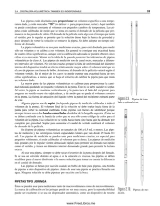 Las pipetas están diseñadas para proporcionar un volumen específico a una tempe-
ratura dada, y están marcadas “TD” (to deliver  para proporcionar, verter). Aquí también
se puede considerar constante el volumen con pequeños cambios de temperatura. Las pi-
petas están calibradas de modo que se toma en cuenta el drenado de la película que per-
manece en las paredes de vidrio. El drenado de la película varía algo con el tiempo que tarda
el vertido; por lo regular se permite que la solución drene bajo la fuerza de gravedad y
poco después de verter la solución se remueve la pipeta. Se debe adoptar un tiempo uni-
forme de drenado.
La pipeta volumétrica se usa para mediciones exactas, pues está diseñada para medir
sólo un volumen y se calibra a ese volumen. En general se consigue una exactitud hasta
de cuatro cifras significativas, aunque con la calibración adecuada se pueden obtener cinco
cifras si es necesario. Véanse en la tabla de la guarda posterior las tolerancias de pipetas
volumétricas de clase A. Las pipetas de medición son de canal recto, marcadas a diferen-
tes intervalos de volumen. No son tan exactas porque la falta de uniformidad del diámetro
interno del dispositivo tendrá un efecto relativamente mayor sobre el volumen total que en
el caso de pipetas con forma de bulbo. Asimismo, el drenado de la película variará según el
volumen vertido. En el mejor de los casos se puede esperar una exactitud hasta de tres
cifras significativas, a menos que se haga el esfuerzo de calibrar la pipeta para que mida
un volumen dado.
La mayor parte de las pipetas volumétricas se calibran para proporcionar la canti-
dad indicada quedando un pequeño volumen en la punta. Éste no se debe sacudir ni soplar.
Al verter, la pipeta se mantiene verticalmente y la punta toca el lado del recipiente para
asegurar un vertido suave sin salpicaduras, y de modo que se quede el volumen correcto
en la punta. La fuerza de atracción del líquido sobre la pared del recipiente extraerá parte
de éste.
Algunas pipetas son de soplar (incluyendo pipetas de medición calibradas a todo el
volumen de la punta). El volumen final de la solución se debe soplar hacia fuera de la
punta para verter la cantidad calibrada. Estas pipetas son fáciles de identificar porque
siempre tienen una o dos bandas esmeriladas alrededor de la boquilla superior. (Éstas no
se deben confundir con la banda de color que se usa sólo como código de color para el
volumen de la pipeta.) La solución no se sopla hacia fuera sino hasta que ha drenado por
completo por gravedad. Soplar para aumentar el caudal de vertido cambiará el volumen
de drenado de la película.
Se dispone de pipetas volumétricas en tamaños de 100 a 0.5 mL o menos. Las pipe-
tas de medición y las serológicas tienen capacidades totales que van desde 25 hasta 0.1
mL. Las pipetas de medición se pueden usar para mediciones exactas, en especial para
pequeños volúmenes, si están calibradas al volumen que se desea. Las pipetas de medición
más grandes por lo regular vierten demasiado rápido para permitir un drenado tan rápido
como el vertido, y tienen un diámetro interior demasiado grande para permitir la lectura
exacta.
Al usar una pipeta, siempre se debe secar el exterior de la punta después del llenado.
Si se usa un solvente distinto al agua, o si la solución es viscosa, las pipetas se deben
recalibrar para el nuevo disolvente o la nueva solución para tomar en cuenta la diferencia
en el caudal de drenado.
Las pipetas se llenan por succión usando un bulbo de hule para pipetas, una bomba
de pipetas u otro dispositivo de pipeteo. Antes de usar una pipeta se practica llenarla con
agua. Ninguna solución se debe pipetear por succión con la boca.
PIPETAS TIPO JERINGA
Éstas se pueden usar para mediciones tanto de macrovolúmenes como de microvolúmenes.
La marca de calibración en las jeringas puede no ser muy exacta, pero la reproducibilidad
puede ser excelente si se usa un dispensador automático, como un dispositivo de resorte
TO
20°
C
10mL
REMAX
MN
V
V
Figura 2.9. Pipetas de tras-
lado o volumétricas.
mL
T
e
k
k
M
TO
20°C
N0.
37020
1/10
IN
1/100
mL
.10
.01
0
0
1
2
7
8
9
10
Figura 2.10. Pipetas de me-
dición.
2.4 CRISTALERÍA VOLUMÉTRICA: TAMBIÉN ES INDISPENSABLE 33
02Christian(020-064).indd 33
02Christian(020-064).indd 33 9/12/08 13:38:50
9/12/08 13:38:50
www.FreeLibros.me
 