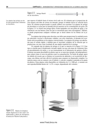 34 CAPÍTULO 2 HERRAMIENTAS Y OPERACIONES BÁSICAS DE LA QUÍMICA ANALÍTICA
que regresa el émbolo hasta el mismo nivel cada vez. El volumen que se proporciona de
esta manera está libre de errores de drenado, porque el émbolo fuerza la solución hacia
fuera. El volumen proporcionado se puede calibrar con exactitud. Las pipetas de jeringa
de microlitros se usan para la introducción de muestras en los cromatógrafos de gases. En
la figura 2.11 se ilustra una jeringa típica. Están equipadas con una punta de aguja, y las
tolerancias son tan buenas como las que se encuentran para otras micropipetas. Además,
se puede proporcionar cualquier volumen que se desee dentro de los límites de la je-
ringa.
Las pipetas tipo jeringa antes descritas son útiles para proporcionar la cantidad exacta
de soluciones viscosas o disolventes volátiles; con estos materiales, el drenado de la pe-
lícula sería un problema en las pipetas convencionales. Las pipetas de jeringa son adecua-
das para el vertido rápido y también para el mezclado completo de la solución que se
proporciona con otra como resultado de una rápida expulsión de la jeringa.
Un segundo tipo de pipetas de jeringa es el que se muestra en la figura 2.12. Este
tipo es cómodo para el dispensado (vaciado) rápido con una sola mano de volúmenes fijos
en procedimientos de rutina, y se usa extensamente en el laboratorio de química clínica.
Contiene una punta desechable de plástico que no se moja (por ejemplo, de polipropileno),
para reducir tanto el error de película como la contaminación. Un botón de pulgar opera
un émbolo de resorte que se detiene en la posición de admisión o en la posición de des-
carga; esta última está más allá de la primera para asegurar un dispensado completo. La
muestra nunca está en contacto con el émbolo, y está por completo contenida en la punta
de plástico. Estas pipetas están disponibles en volúmenes de 1 a 1 000 ␮L, y cuentan con
una reproducibilidad dentro de 1 a 2% o mejor, dependiendo del volumen.
Figura 2.11. Jeringa Hamil-
ton de microlitros.
Figura 2.12. Pipetas de desplaza-
miento digital de un solo canal o de
multicanales y placas de micropozos.
(Cortesía de Thermo Labsystems.)
Las pipetas tipo jeringa son úti-
les para proporcionar volúmenes
de microlitros.
02Christian(020-064).indd 34
02Christian(020-064).indd 34 9/12/08 13:38:50
9/12/08 13:38:50
www.FreeLibros.me
 