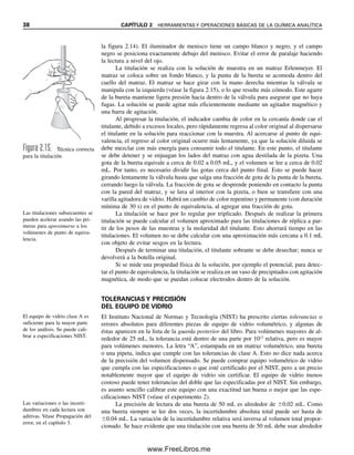 38 CAPÍTULO 2 HERRAMIENTAS Y OPERACIONES BÁSICAS DE LA QUÍMICA ANALÍTICA
la figura 2.14). El iluminador de menisco tiene un campo blanco y negro, y el campo
negro se posiciona exactamente debajo del menisco. Evitar el error de paralaje haciendo
la lectura a nivel del ojo.
La titulación se realiza con la solución de muestra en un matraz Erlenmeyer. El
matraz se coloca sobre un fondo blanco, y la punta de la bureta se acomoda dentro del
cuello del matraz. El matraz se hace girar con la mano derecha mientras la válvula se
manipula con la izquierda (véase la figura 2.15), o lo que resulte más cómodo. Este agarre
de la bureta mantiene ligera presión hacia dentro de la válvula para asegurar que no haya
fugas. La solución se puede agitar más eficientemente mediante un agitador magnético y
una barra de agitación.
Al progresar la titulación, el indicador cambia de color en la cercanía donde cae el
titulante, debido a excesos locales, pero rápidamente regresa al color original al dispersarse
el titulante en la solución para reaccionar con la muestra. Al acercarse al punto de equi-
valencia, el regreso al color original ocurre más lentamente, ya que la solución diluida se
debe mezclar con más energía para consumir todo el titulante. En este punto, el titulante
se debe detener y se enjuagan los lados del matraz con agua destilada de la pizeta. Una
gota de la bureta equivale a cerca de 0.02 a 0.05 mL, y el volumen se lee a cerca de 0.02
mL. Por tanto, es necesario dividir las gotas cerca del punto final. Esto se puede hacer
girando lentamente la válvula hasta que salga una fracción de gota de la punta de la bureta,
cerrando luego la válvula. La fracción de gota se desprende poniendo en contacto la punta
con la pared del matraz, y se lava al interior con la pizeta, o bien se transfiere con una
varilla agitadora de vidrio. Habrá un cambio de color repentino y permanente (con duración
mínima de 30 s) en el punto de equivalencia, al agregar una fracción de gota.
La titulación se hace por lo regular por triplicado. Después de realizar la primera
titulación se puede calcular el volumen aproximado para las titulaciones de réplica a par-
tir de los pesos de las muestras y la molaridad del titulante. Esto ahorrará tiempo en las
titulaciones. El volumen no se debe calcular con una aproximación más cercana a 0.1 mL
con objeto de evitar sesgos en la lectura.
Después de terminar una titulación, el titulante sobrante se debe desechar; nunca se
devolverá a la botella original.
Si se mide una propiedad física de la solución, por ejemplo el potencial, para detec-
tar el punto de equivalencia, la titulación se realiza en un vaso de precipitados con agitación
magnética, de modo que se puedan colocar electrodos dentro de la solución.
TOLERANCIAS Y PRECISIÓN
DEL EQUIPO DE VIDRIO
El Instituto Nacional de Normas y Tecnología (NIST) ha prescrito ciertas tolerancias o
errores absolutos para diferentes piezas de equipo de vidrio volumétrico, y algunas de
éstas aparecen en la lista de la guarda posterior del libro. Para volúmenes mayores de al-
rededor de 25 mL, la tolerancia está dentro de una parte por 1012
relativa, pero es mayor
para volúmenes menores. La letra “A”, estampada en un matraz volumétrico, una bureta
o una pipeta, indica que cumple con las tolerancias de clase A. Esto no dice nada acerca
de la precisión del volumen dispensado. Se puede comprar equipo volumétrico de vidrio
que cumpla con las especificaciones o que esté certificado por el NIST, pero a un precio
notablemente mayor que el equipo de vidrio sin certificar. El equipo de vidrio menos
costoso puede tener tolerancias del doble que las especificadas por el NIST. Sin embargo,
es asunto sencillo calibrar este equipo con una exactitud tan buena o mejor que las espe-
cificaciones NIST (véase el experimento 2).
La precisión de lectura de una bureta de 50 mL es alrededor de 0.02 mL. Como
una bureta siempre se lee dos veces, la incertidumbre absoluta total puede ser hasta de
0.04 mL. La variación de la incertidumbre relativa será inversa al volumen total propor-
cionado. Se hace evidente que una titulación con una bureta de 50 mL debe usar alrededor
Figura 2.15. Técnica correcta
para la titulación.
Las titulaciones subsecuentes se
pueden acelerar usando las pri-
meras para aproximarse a los
volúmenes de punto de equiva-
lencia.
Las variaciones o las incerti-
dumbres en cada lectura son
aditivas. Véase Propagación del
error, en el capítulo 3.
El equipo de vidrio clase A es
suficiente para la mayor parte
de los análisis. Se puede cali-
brar a especificaciones NIST.
02Christian(020-064).indd 38
02Christian(020-064).indd 38 9/12/08 13:38:52
9/12/08 13:38:52
www.FreeLibros.me
 