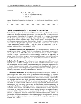 TÉCNICAS PARA CALIBRAR EL MATERIAL DE CRISTALERÍA
Generalmente, el equipo de cristalería se calibra a cinco cifras significativas, la precisión
máxima que es posible obtener al llenar o verter soluciones. Por tanto, es necesario el peso
neto del agua con cinco cifras. Si el equipo de vidrio excede los 10 mL, esto significa que
todo lo que se requiere es pesar hasta 1 mg, lo que se puede lograr con facilidad y como-
didad con una balanza granataria en vez de una balanza analítica más sensible. (Nota: Si
el volumen es grande sin importar el decimal, por ejemplo 99, entonces bastarán cuatro
cifras; véase en el capítulo 3 la explicación sobre las cifras significativas. Una pipeta de
10 mL, por ejemplo, se puede calibrar a 9.9997 mL, que es tan exacto como 10.003 mL;
es decir, la última cifra es una parte en 10 000.)
1. Calibración de matraces volumétricos. Para calibrar un matraz volumétrico se
pesa primero el matraz y el tapón limpios y secos. Luego se llena hasta la marca de aforo
con agua destilada. No debe haber gotitas en el cuello; si las hay, se secan con papel ab-
sorbente. El matraz y el agua deben estar equilibrados a la temperatura del laboratorio. Se
pesa el matraz lleno y luego se registra la temperatura del agua con una precisión de hasta
0.1C. El aumento en peso representa el peso en aire del agua contenida en el matraz.
2. Calibración de pipetas. Para calibrar una pipeta se pesa un matraz Erlenmeyer con
tapón de hule o pesafiltros con tapón o tapa de vidrio, dependiendo del volumen de agua
que se va a pesar. Se llena la pipeta con agua destilada (cuya temperatura se ha registrado)
y se vierte el agua dentro del matraz o frasco, usando la técnica adecuada de pipeteo. Se
tapa rápidamente el contenedor para evitar pérdida por evaporación. Se vuelve a pesar para
obtener el peso en aire del agua proporcionada por la pipeta.
3. Calibración de buretas. El procedimiento para calibrar una bureta es similar al de
calibración de una pipeta, salvo que se proporcionarán varios volúmenes. El conducto
interno de la bureta no es perfectamente cilíndrico, sino un poco “ondulado”, de modo que
el volumen real proporcionado variará tanto hacia arriba como hacia abajo de los volúme-
nes nominales marcados en la bureta conforme se manejen volúmenes mayores. Se deter-
mina el volumen en incrementos de 20% del volumen total (por ejemplo, cada 10 mL para
una bureta de 50 mL), llenando la bureta cada vez y luego vertiendo el volumen nominal
en un matraz seco. (La bureta se llena cada vez para reducir al mínimo los errores de
evaporación. También se pueden hacer adiciones sucesivas en el mismo matraz; es decir,
se llena la bureta sólo una vez. Se hacen vertidos rápidos.) Como el volumen dispensado
no tiene que ser exacto sino cercano al volumen nominal se pueden hacer vaciados mode-
radamente rápidos, si bien se debe esperar alrededor de 10 a 20 s para el drenado de la
película. Se prepara una gráfica de corrección de volumen contra volumen nominal y se
trazan líneas rectas entre cada punto. Se interpola a volúmenes intermedios entre las líneas.
Las correcciones típicas de volumen para una bureta de 50 mL pueden llegar a cerca de
0.05 mL, más o menos.
Solución
M18  M23  (D18/D23)
 0.11272  (0.99859/0.99754)
 0.11284 M
(Véase el capítulo 3 para cifras significativas y el significado de los subíndices numéri-
cos.)
2.4 CRISTALERÍA VOLUMÉTRICA: TAMBIÉN ES INDISPENSABLE 41
02Christian(020-064).indd 41
02Christian(020-064).indd 41 9/12/08 13:38:54
9/12/08 13:38:54
www.FreeLibros.me
 