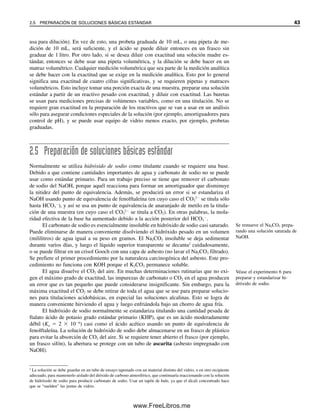 usa para dilución). En vez de esto, una probeta graduada de 10 mL, o una pipeta de me-
dición de 10 mL, será suficiente, y el ácido se puede diluir entonces en un frasco sin
graduar de 1 litro. Por otro lado, si se desea diluir con exactitud una solución madre es-
tándar, entonces se debe usar una pipeta volumétrica, y la dilución se debe hacer en un
matraz volumétrico. Cualquier medición volumétrica que sea parte de la medición analítica
se debe hacer con la exactitud que se exige en la medición analítica. Esto por lo general
significa una exactitud de cuatro cifras significativas, y se requieren pipetas y matraces
volumétricos. Esto incluye tomar una porción exacta de una muestra, preparar una solución
estándar a partir de un reactivo pesado con exactitud, y diluir con exactitud. Las buretas
se usan para mediciones precisas de volúmenes variables, como en una titulación. No se
requiere gran exactitud en la preparación de los reactivos que se van a usar en un análisis
sólo para asegurar condiciones especiales de la solución (por ejemplo, amortiguadores para
control de pH), y se puede usar equipo de vidrio menos exacto, por ejemplo, probetas
graduadas.
2.5 Preparación de soluciones básicas estándar
Normalmente se utiliza hidróxido de sodio como titulante cuando se requiere una base.
Debido a que contiene cantidades importantes de agua y carbonato de sodio no se puede
usar como estándar primario. Para un trabajo preciso se tiene que remover el carbonato
de sodio del NaOH, porque aquél reacciona para formar un amortiguador que disminuye
la nitidez del punto de equivalencia. Además, se producirá un error si se estandariza el
NaOH usando punto de equivalencia de fenolftaleína (en cuyo caso el CO3
2
se titula sólo
hasta HCO3

), y así se usa un punto de equivalencia de anaranjado de metilo en la titula-
ción de una muestra (en cuyo caso el CO3
2
se titula a CO2). En otras palabras, la mola-
ridad efectiva de la base ha aumentado debido a la acción posterior del HCO3

.
El carbonato de sodio es esencialmente insoluble en hidróxido de sodio casi saturado.
Puede eliminarse de manera conveniente disolviendo el hidróxido pesado en un volumen
(mililitros) de agua igual a su peso en gramos. El Na2CO3 insoluble se deja sedimentar
durante varios días, y luego el líquido superior transparente se decanta2
cuidadosamente,
o se puede filtrar en un crisol Gooch con una capa de asbesto (no lavar el Na2CO3 filtrado).
Se prefiere el primer procedimiento por la naturaleza carcinogénica del asbesto. Este pro-
cedimiento no funciona con KOH porque el K2CO3 permanece soluble.
El agua disuelve el CO2 del aire. En muchas determinaciones rutinarias que no exi-
gen el máximo grado de exactitud, las impurezas de carbonato o CO2 en el agua producen
un error que es tan pequeño que puede considerarse insignificante. Sin embargo, para la
máxima exactitud el CO2 se debe retirar de toda el agua que se use para preparar solucio-
nes para titulaciones acidobásicas, en especial las soluciones alcalinas. Esto se logra de
manera conveniente hirviendo el agua y luego enfriándola bajo un chorro de agua fría.
El hidróxido de sodio normalmente se estandariza titulando una cantidad pesada de
ftalato ácido de potasio grado estándar primario (KHP), que es un ácido moderadamente
débil (Ka  2  106
) casi como el ácido acético usando un punto de equivalencia de
fenolftaleína. La solución de hidróxido de sodio debe almacenarse en un frasco de plástico
para evitar la absorción de CO2 del aire. Si se requiere tener abierto el frasco (por ejemplo,
un frasco sifón), la abertura se protege con un tubo de ascarita (asbesto impregnado con
NaOH).
2
La solución se debe guardar en un tubo de ensayo taponado con un material distinto del vidrio, o en otro recipiente
adecuado, para mantenerlo aislado del dióxido de carbono atmosférico, que continuaría reaccionando con la solución
de hidróxido de sodio para producir carbonato de sodio. Usar un tapón de hule, ya que el álcali concentrado hace
que se “suelden” las juntas de vidrio.
Se remueve el Na2CO3 prepa-
rando una solución saturada de
NaOH.
Véase el experimento 6 para
preparar y estandarizar hi-
dróxido de sodio.
2.5 PREPARACIÓN DE SOLUCIONES BÁSICAS ESTÁNDAR 43
02Christian(020-064).indd 43
02Christian(020-064).indd 43 9/12/08 13:38:54
9/12/08 13:38:54
www.FreeLibros.me
 