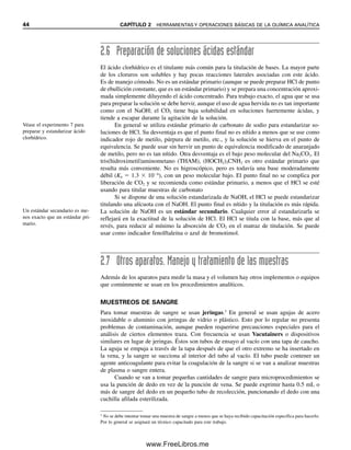 44 CAPÍTULO 2 HERRAMIENTAS Y OPERACIONES BÁSICAS DE LA QUÍMICA ANALÍTICA
2.6 Preparación de soluciones ácidas estándar
El ácido clorhídrico es el titulante más común para la titulación de bases. La mayor parte
de los cloruros son solubles y hay pocas reacciones laterales asociadas con este ácido.
Es de manejo cómodo. No es un estándar primario (aunque se puede preparar HCl de punto
de ebullición constante, que es un estándar primario) y se prepara una concentración aproxi-
mada simplemente diluyendo el ácido concentrado. Para trabajo exacto, el agua que se usa
para preparar la solución se debe hervir, aunque el uso de agua hervida no es tan importante
como con el NaOH; el CO2 tiene baja solubilidad en soluciones fuertemente ácidas, y
tiende a escapar durante la agitación de la solución.
En general se utiliza estándar primario de carbonato de sodio para estandarizar so-
luciones de HCl. Su desventaja es que el punto final no es nítido a menos que se use como
indicador rojo de metilo, púrpura de metilo, etc., y la solución se hierva en el punto de
equivalencia. Se puede usar sin hervir un punto de equivalencia modificado de anaranjado
de metilo, pero no es tan nítido. Otra desventaja es el bajo peso molecular del Na2CO3. El
tris(hidroximetil)aminometano (THAM), (HOCH2)3CNH2 es otro estándar primario que
resulta más conveniente. No es higroscópico, pero es todavía una base moderadamente
débil (Kb  1.3  106
), con un peso molecular bajo. El punto final no se complica por
liberación de CO2 y se recomienda como estándar primario, a menos que el HCl se esté
usando para titular muestras de carbonato
Si se dispone de una solución estandarizada de NaOH, el HCl se puede estandarizar
titulando una alícuota con el NaOH. El punto final es nítido y la titulación es más rápida.
La solución de NaOH es un estándar secundario. Cualquier error al estandarizarla se
reflejará en la exactitud de la solución de HCl. El HCl se titula con la base, más que al
revés, para reducir al mínimo la absorción de CO2 en el matraz de titulación. Se puede
usar como indicador fenolftaleína o azul de bromotimol.
2.7 Otros aparatos. Manejo y tratamiento de las muestras
Además de los aparatos para medir la masa y el volumen hay otros implementos o equipos
que comúnmente se usan en los procedimientos analíticos.
MUESTREOS DE SANGRE
Para tomar muestras de sangre se usan jeringas.3
En general se usan agujas de acero
inoxidable o aluminio con jeringas de vidrio o plástico. Esto por lo regular no presenta
problemas de contaminación, aunque pueden requerirse precauciones especiales para el
análisis de ciertos elementos traza. Con frecuencia se usan Vacutainers o dispositivos
similares en lugar de jeringas. Éstos son tubos de ensayo al vacío con una tapa de caucho.
La aguja se empuja a través de la tapa después de que el otro extremo se ha insertado en
la vena, y la sangre se succiona al interior del tubo al vacío. El tubo puede contener un
agente anticoagulante para evitar la coagulación de la sangre si se van a analizar muestras
de plasma o sangre entera.
Cuando se van a tomar pequeñas cantidades de sangre para microprocedimientos se
usa la punción de dedo en vez de la punción de vena. Se puede exprimir hasta 0.5 mL o
más de sangre del dedo en un pequeño tubo de recolección, puncionando el dedo con una
cuchilla afilada esterilizada.
3
No se debe intentar tomar una muestra de sangre a menos que se haya recibido capacitación específica para hacerlo.
Por lo general se asignará un técnico capacitado para este trabajo.
Véase el experimento 7 para
preparar y estandarizar ácido
clorhídrico.
Un estándar secundario es me-
nos exacto que un estándar pri-
mario.
02Christian(020-064).indd 44
02Christian(020-064).indd 44 9/12/08 13:38:55
9/12/08 13:38:55
www.FreeLibros.me
 