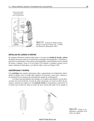 BOTELLAS DE LAVADO O PIZETAS
En cualquier laboratorio analítico debe tenerse a la mano una botella de lavado o pizeta
de alguna clase para usarla en la transferencia cuantitativa de precipitados y soluciones, y
para lavar los precipitados. Estas pizetas están disponibles comercialmente en una variedad
de formas y tamaños, como se ve en la figura 2.20. Además, se pueden construir con un
matraz redondo de fondo plano y un tubo de vidrio, como en la figura 2.20b.
CENTRÍFUGAS Y FILTROS
Una centrífuga tiene muchas aplicaciones útiles, especialmente en el laboratorio clínico,
donde en algunos casos la sangre debe separarse en fracciones, como suero o plasma, y
las proteínas han de separarse por precipitación seguida de centrifugación.
Los filtros para precipitados (por ejemplo, en el análisis gravimétrico) son de diver-
sos tipos. El crisol de Gooch, el crisol de vidrio sinterizado y el crisol con filtro de por-
celana se ilustran en la figura 2.21. El crisol de Gooch es de porcelana y tiene hoyos en
el fondo; hay un filtro de vidrio en forma de disco encima del fondo. En lo pasado se
Soplador
Filtro final de alta
eficiencia para
aire con partículas
Área de
trabajo
Prefiltro
Figura 2.19. Estación de trabajo de flujo
laminar. (Cortesía de Dexton, Inc., 344 Bel-
tine Boulevard, Minneapolis, MN.)
a) b)
Figura 2.20. Pizetas: a) de
polietileno, exprimible; b) de
vidrio, de soplado.
2.7 OTROS APARATOS. MANEJO Y TRATAMIENTO DE LAS MUESTRAS 47
02Christian(020-064).indd 47
02Christian(020-064).indd 47 9/12/08 13:38:56
9/12/08 13:38:56
www.FreeLibros.me
 