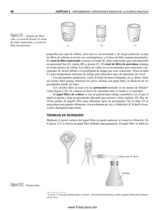 48 CAPÍTULO 2 HERRAMIENTAS Y OPERACIONES BÁSICAS DE LA QUÍMICA ANALÍTICA
preparaba una capa de asbesto, pero esto es inconveniente y de riesgo potencial, ya que
las fibras de asbesto en el aire son carcinogénicas, y el disco de filtro maneja precipitados.
El crisol de filtro sinterizado contiene un fondo de vidrio sinterizado, que está disponible
en porosidad fina (F), media (M) o gruesa (C). El crisol de filtro de porcelana contiene
un fondo poroso sin vidriar. Los filtros de vidrio no se recomiendan para soluciones con-
centradas de álcalis debido a la posibilidad de ataque por estas soluciones. Véase la tabla
2.1 para temperaturas máximas de trabajo para diferentes tipos de materiales de crisol.
Los precipitados gelatinosos, como el óxido de hierro hidratado, no se deben filtrar
en crisoles filtro porque obstruyen los poros. Incluso con papel filtro, la filtración de los
precipitados puede ser lenta.
Los crisoles filtro se usan con un portacrisol montado en un matraz de filtrado*
(véase figura 2.22). Se conecta un frasco de seguridad entre el matraz y el aspirador.
El papel filtro sin cenizas se usa en general para trabajo cuantitativo, en el que el
papel se quema y deja un precipitado adecuado para pesarse (véase capítulo 10). Hay di-
versos grados de papeles filtro para diferentes tipos de precipitados. En la tabla 2.6 se
mencionan para papeles Whatman (www.whatman.plc.uk) y Schliecher  Schuell (www.
s-und-s.de/english-index.html).
TÉCNICAS DE FILTRACIÓN
Mediante el ajuste correcto del papel filtro se puede aumentar el caudal de filtración. En
la figura 2.23 se ilustra un papel filtro doblado adecuadamente. El papel filtro se dobla en
Al vacío
Trampa
Figura 2.22. Portacrisoles.
a) b) c)
Figura 2.21. Crisoles de filtra-
ción: a) crisol de Gooch; b) crisol
de vidrio sinterizado; c) crisol de
filtro de porcelana.
*N. del R. T.: Llamado también matraz “kitasato”, epónimo del bacteriólogo y médico japonés Shibasaburo Kitasato
(1852-1931).
02Christian(020-064).indd 48
02Christian(020-064).indd 48 9/12/08 13:38:56
9/12/08 13:38:56
www.FreeLibros.me
 