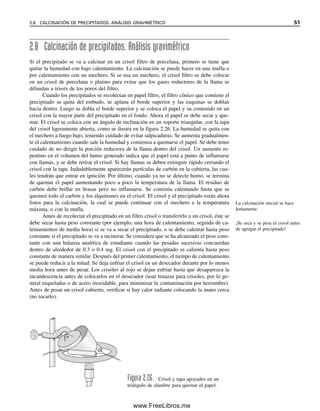2.8 Calcinación de precipitados. Análisis gravimétrico
Si el precipitado se va a calcinar en un crisol filtro de porcelana, primero se tiene que
quitar la humedad con bajo calentamiento. La calcinación se puede hacer en una mufla o
por calentamiento con un mechero. Si se usa un mechero, el crisol filtro se debe colocar
en un crisol de porcelana o platino para evitar que los gases reductores de la llama se
difundan a través de los poros del filtro.
Cuando los precipitados se recolectan en papel filtro, el filtro cónico que contiene el
precipitado se quita del embudo, se aplana el borde superior y las esquinas se doblan
hacia dentro. Luego se dobla el borde superior y se coloca el papel y su contenido en un
crisol con la mayor parte del precipitado en el fondo. Ahora el papel se debe secar y que-
mar. El crisol se coloca con un ángulo de inclinación en un soporte triangular, con la tapa
del crisol ligeramente abierta, como se ilustra en la figura 2.26. La humedad se quita con
el mechero a fuego bajo, teniendo cuidado de evitar salpicaduras. Se aumenta gradualmen-
te el calentamiento cuando sale la humedad y comienza a quemarse el papel. Se debe tener
cuidado de no dirigir la porción reductora de la llama dentro del crisol. Un aumento re-
pentino en el volumen del humo generado indica que el papel está a punto de inflamarse
con llamas, y se debe retirar el crisol. Si hay llamas se deben extinguir rápido cerrando el
crisol con la tapa. Indudablemente aparecerán partículas de carbón en la cubierta, las cua-
les tendrán que entrar en ignición. Por último, cuando ya no se detecte humo, se termina
de quemar el papel aumentando poco a poco la temperatura de la llama. El residuo de
carbón debe brillar en brasas pero no inflamarse. Se continúa calentando hasta que se
quemen todo el carbón y los alquitranes en el crisol. El crisol y el precipitado están ahora
listos para la calcinación, la cual se puede continuar con el mechero a la temperatura
máxima, o con la mufla.
Antes de recolectar el precipitado en un filtro crisol o transferirlo a un crisol, éste se
debe secar hasta peso constante (por ejemplo, una hora de calentamiento, seguida de ca-
lentamientos de media hora) si se va a secar el precipitado, o se debe calentar hasta peso
constante si el precipitado se va a incinerar. Se considera que se ha alcanzado el peso cons-
tante con una balanza analítica de estudiante cuando las pesadas sucesivas concuerdan
dentro de alrededor de 0.3 o 0.4 mg. El crisol con el precipitado se calienta hasta peso
constante de manera similar. Después del primer calentamiento, el tiempo de calentamiento
se puede reducir a la mitad. Se deja enfriar el crisol en un desecador durante por lo menos
media hora antes de pesar. Los crisoles al rojo se dejan enfriar hasta que desaparezca la
incandescencia antes de colocarlos en el desecador (usar tenazas para crisoles, por lo ge-
neral niqueladas o de acero inoxidable, para minimizar la contaminación por herrumbre).
Antes de pesar un crisol cubierto, verificar si hay calor radiante colocando la mano cerca
(no tocarlo).
Figura 2.26. Crisol y tapa apoyados en un
triángulo de alambre para quemar el papel.
La calcinación inicial se hace
lentamente.
¡Se seca y se pesa el crisol antes
de agregar el precipitado!
2.8 CALCINACIÓN DE PRECIPITADOS. ANÁLISIS GRAVIMÉTRICO 51
02Christian(020-064).indd 51
02Christian(020-064).indd 51 9/12/08 13:38:58
9/12/08 13:38:58
www.FreeLibros.me
 