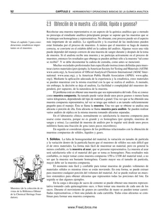 52 CAPÍTULO 2 HERRAMIENTAS Y OPERACIONES BÁSICAS DE LA QUÍMICA ANALÍTICA
2.9 Obtención de la muestra. ¿Es sólida, líquida o gaseosa?
Recolectar una muestra representativa es un aspecto de la química analítica que a menudo
no preocupa al estudiante analítico principiante porque se supone que las muestras que se
le entregan son homogéneas y representativas. No obstante, este proceso puede ser el aspecto
más importante de un análisis. La significación y la exactitud de las mediciones pueden
estar limitadas por el proceso de muestreo. A menos que el muestreo se haga de manera
correcta, se convierte en el eslabón débil en la cadena del análisis. Algunas veces una vida
puede depender del manejo correcto de una muestra de sangre durante y después de la toma
de muestra. Si el analista recibe una muestra y no participa activamente en el proceso de
muestreo, entonces los resultados que obtenga se pueden atribuir sólo a la muestra “tal como
se recibió”. Y se debe documentar la cadena de custodia, como antes se mencionó.
Muchas sociedades profesionales han especificado instrucciones definidas para mues-
trear ciertos materiales [por ejemplo, laAmerican Society for Testing and Materials (ASTM:
www.astm.org), la Association of Official Analytical Chemists International (AOAC Inter-
national: www.aoac.org), y la American Public Health Association (APHA: www.apha.
org)]. Mediante la aplicación adecuada de la experiencia y la estadística, estos materiales
se pueden muestrear con la misma exactitud con la que se realiza el análisis. A menudo,
sin embargo, la decisión se deja al analista. La facilidad o complejidad del muestreo de-
penderá, por supuesto, de la naturaleza de la muestra.
El problema está en obtener una muestra que sea representativa del todo. Ésta se conoce
como muestra compuesta. Su tamaño puede variar desde unos pocos gramos o menos hasta
varios kilogramos, dependiendo del tipo de material a granel. Una vez que se ha obtenido una
muestra compuesta representativa, tal vez se tenga que reducir a un tamaño suficientemente
pequeño para el manejo. Ésta se llama la muestra. Una vez que se obtiene se analiza una
alícuota o porción de ella. Esta alícuota se llama muestra para análisis. Se pueden realizar
varios análisis de réplica en la misma muestra tomando alícuotas separadas.
En el laboratorio clínico, normalmente es satisfactoria la muestra compuesta para
usarse como muestra, porque no es grande y es homogénea (por ejemplo, muestras de
sangre y orina). La cantidad de muestra de análisis por lo regular será desde unos pocos
mililitros hasta una fracción de gota (unos pocos microlitros).
En seguida se consideran algunos de los problemas relacionados con la obtención de
muestras compuestas de sólidos, líquidos y gases.
1. Sólidos. La falta de homogeneidad del material, la variación en tamaño de partícula
y la variación dentro de la partícula hacen que el muestreo de sólidos sea más difícil que
el de otros materiales. La forma más fácil de muestrear un material, pero en general la
menos confiable, es la muestra al azar, que se presume representativa. La muestra al azar
será satisfactoria sólo si el material del que se toma es homogéneo. Para resultados más
confiables, es mejor tomar como muestra compuesta 1/50 a 1/100 del material total, a no
ser que la muestra sea bastante homogénea. Cuanto mayor sea el tamaño de partícula,
mayor debe ser la muestra compuesta.
El momento más fácil y confiable para tomar muestras de grandes volúmenes de
materiales sólidos es mientras éstos se están moviendo. En esta forma, se puede extraer
para muestreo cualquier porción del volumen del material. Así se puede realizar un mues-
treo sistemático para obtener alícuotas que representen todas las porciones del lote. En
seguida se dan algunos ejemplos.
En la carga o descarga de sacos de cemento se puede obtener una muestra represen-
tativa tomando cada quincuagésimo saco, o bien tomar una muestra de cada uno de los
sacos. Durante el movimiento de granos en carretillas de mano se pueden tomar carreti-
lladas representativas, o bien una palada de cada carretilla. Todas estas alícuotas se com-
binan para formar una muestra compuesta.
Véase el capítulo 3 para consi-
deraciones estadísticas impor-
tantes en el muestreo.
Muestreo (de la colección de re-
vistas de la Biblioteca Othmer
de la Chemical Heritage Foun-
dation).
02Christian(020-064).indd 52
02Christian(020-064).indd 52 9/12/08 13:38:58
9/12/08 13:38:58
www.FreeLibros.me
 