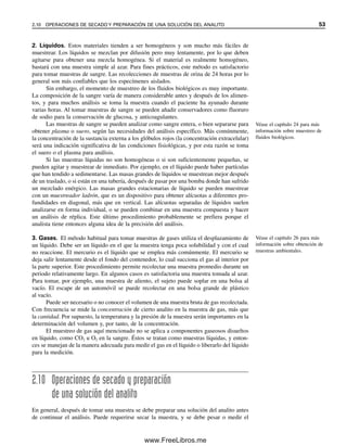 2. Líquidos. Estos materiales tienden a ser homogéneos y son mucho más fáciles de
muestrear. Los líquidos se mezclan por difusión pero muy lentamente, por lo que deben
agitarse para obtener una mezcla homogénea. Si el material es realmente homogéneo,
bastará con una muestra simple al azar. Para fines prácticos, este método es satisfactorio
para tomar muestras de sangre. Las recolecciones de muestras de orina de 24 horas por lo
general son más confiables que los especímenes aislados.
Sin embargo, el momento de muestreo de los fluidos biológicos es muy importante.
La composición de la sangre varía de manera considerable antes y después de los alimen-
tos, y para muchos análisis se toma la muestra cuando el paciente ha ayunado durante
varias horas. Al tomar muestras de sangre se pueden añadir conservadores como fluoruro
de sodio para la conservación de glucosa, y anticoagulantes.
Las muestras de sangre se pueden analizar como sangre entera, o bien separarse para
obtener plasma o suero, según las necesidades del análisis específico. Más comúnmente,
la concentración de la sustancia externa a los glóbulos rojos (la concentración extracelular)
será una indicación significativa de las condiciones fisiológicas, y por esta razón se toma
el suero o el plasma para análisis.
Si las muestras líquidas no son homogéneas o si son suficientemente pequeñas, se
pueden agitar y muestrear de inmediato. Por ejemplo, en el líquido puede haber partículas
que han tendido a sedimentarse. Las masas grandes de líquidos se muestrean mejor después
de un traslado, o si están en una tubería, después de pasar por una bomba donde han sufrido
un mezclado enérgico. Las masas grandes estacionarias de líquido se pueden muestrear
con un muestreador ladrón, que es un dispositivo para obtener alícuotas a diferentes pro-
fundidades en diagonal, más que en vertical. Las alícuotas separadas de líquidos suelen
analizarse en forma individual, o se pueden combinar en una muestra compuesta y hacer
un análisis de réplica. Este último procedimiento probablemente se prefiera porque el
analista tiene entonces alguna idea de la precisión del análisis.
3. Gases. El método habitual para tomar muestras de gases utiliza el desplazamiento de
un líquido. Debe ser un líquido en el que la muestra tenga poca solubilidad y con el cual
no reaccione. El mercurio es el líquido que se emplea más comúnmente. El mercurio se
deja salir lentamente desde el fondo del contenedor, lo cual succiona el gas al interior por
la parte superior. Este procedimiento permite recolectar una muestra promedio durante un
periodo relativamente largo. En algunos casos es satisfactoria una muestra tomada al azar.
Para tomar, por ejemplo, una muestra de aliento, el sujeto puede soplar en una bolsa al
vacío. El escape de un automóvil se puede recolectar en una bolsa grande de plástico
al vacío.
Puede ser necesario o no conocer el volumen de una muestra bruta de gas recolectada.
Con frecuencia se mide la concentración de cierto analito en la muestra de gas, más que
la cantidad. Por supuesto, la temperatura y la presión de la muestra serán importantes en la
determinación del volumen y, por tanto, de la concentración.
El muestreo de gas aquí mencionado no se aplica a componentes gaseosos disueltos
en líquido, como CO2 u O2 en la sangre. Éstos se tratan como muestras líquidas, y enton-
ces se manejan de la manera adecuada para medir el gas en el líquido o liberarlo del líquido
para la medición.
2.10 Operaciones de secado y preparación
de una solución del analito
En general, después de tomar una muestra se debe preparar una solución del analito antes
de continuar el análisis. Puede requerirse secar la muestra, y se debe pesar o medir el
Véase el capítulo 24 para más
información sobre muestreo de
fluidos biológicos.
Véase el capítulo 26 para más
información sobre obtención de
muestras ambientales.
2.10 OPERACIONES DE SECADO Y PREPARACIÓN DE UNA SOLUCIÓN DEL ANALITO 53
02Christian(020-064).indd 53
02Christian(020-064).indd 53 9/12/08 13:38:59
9/12/08 13:38:59
www.FreeLibros.me
 