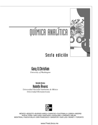 QUÍMICA ANALÍTICA
Sexta edición
Gary D.Christian
University of Washington
Revisión técnica
Rodolfo Álvarez
Universidad Nacional Autónoma de México
Universidad Iberoamericana
MÉXICO • BOGOTÁ • BUENOS AIRES • CARACAS • GUATEMALA • LISBOA • MADRID
NUEVA YORK • SAN JUAN • SANTIAGO • AUCKLAND • LONDRES • MILÁN
MONTREAL • NUEVA DELHI • SAN FRANCISCO • SINGAPUR • SAN LUIS • SIDNEY • TORONTO
00Christian(i-xxiv)prelim.indd vii
00Christian(i-xxiv)prelim.indd vii 9/12/08 13:49:12
9/12/08 13:49:12
www.FreeLibros.me
 