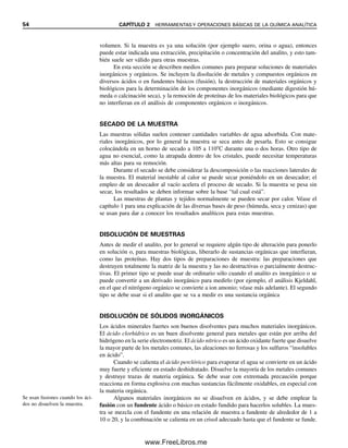 54 CAPÍTULO 2 HERRAMIENTAS Y OPERACIONES BÁSICAS DE LA QUÍMICA ANALÍTICA
volumen. Si la muestra es ya una solución (por ejemplo suero, orina o agua), entonces
puede estar indicada una extracción, precipitación o concentración del analito, y esto tam-
bién suele ser válido para otras muestras.
En esta sección se describen medios comunes para preparar soluciones de materiales
inorgánicos y orgánicos. Se incluyen la disolución de metales y compuestos orgánicos en
diversos ácidos o en fundentes básicos (fusión), la destrucción de materiales orgánicos y
biológicos para la determinación de los componentes inorgánicos (mediante digestión hú-
meda o calcinación seca), y la remoción de proteínas de los materiales biológicos para que
no interfieran en el análisis de componentes orgánicos o inorgánicos.
SECADO DE LA MUESTRA
Las muestras sólidas suelen contener cantidades variables de agua adsorbida. Con mate-
riales inorgánicos, por lo general la muestra se seca antes de pesarla. Esto se consigue
colocándola en un horno de secado a 105 a 110C durante una o dos horas. Otro tipo de
agua no esencial, como la atrapada dentro de los cristales, puede necesitar temperaturas
más altas para su remoción.
Durante el secado se debe considerar la descomposición o las reacciones laterales de
la muestra. El material inestable al calor se puede secar poniéndolo en un desecador; el
empleo de un desecador al vacío acelera el proceso de secado. Si la muestra se pesa sin
secar, los resultados se deben informar sobre la base “tal cual está”.
Las muestras de plantas y tejidos normalmente se pueden secar por calor. Véase el
capítulo 1 para una explicación de las diversas bases de peso (húmeda, seca y cenizas) que
se usan para dar a conocer los resultados analíticos para estas muestras.
DISOLUCIÓN DE MUESTRAS
Antes de medir el analito, por lo general se requiere algún tipo de alteración para ponerlo
en solución o, para muestras biológicas, liberarlo de sustancias orgánicas que interfieran,
como las proteínas. Hay dos tipos de preparaciones de muestra: las preparaciones que
destruyen totalmente la matriz de la muestra y las no destructivas o parcialmente destruc-
tivas. El primer tipo se puede usar de ordinario sólo cuando el analito es inorgánico o se
puede convertir a un derivado inorgánico para medirlo (por ejemplo, el análisis Kjeldahl,
en el que el nitrógeno orgánico se convierte a ion amonio; véase más adelante). El segundo
tipo se debe usar si el analito que se va a medir es una sustancia orgánica
DISOLUCIÓN DE SÓLIDOS INORGÁNICOS
Los ácidos minerales fuertes son buenos disolventes para muchos materiales inorgánicos.
El ácido clorhídrico es un buen disolvente general para metales que están por arriba del
hidrógeno en la serie electromotriz. El ácido nítrico es un ácido oxidante fuerte que disuelve
la mayor parte de los metales comunes, las aleaciones no ferrosas y los sulfuros “insolubles
en ácido”.
Cuando se calienta el ácido perclórico para evaporar el agua se convierte en un ácido
muy fuerte y eficiente en estado deshidratado. Disuelve la mayoría de los metales comunes
y destruye trazas de materia orgánica. Se debe usar con extremada precaución porque
reacciona en forma explosiva con muchas sustancias fácilmente oxidables, en especial con
la materia orgánica.
Algunos materiales inorgánicos no se disuelven en ácidos, y se debe emplear la
fusión con un fundente ácido o básico en estado fundido para hacerlos solubles. La mues-
tra se mezcla con el fundente en una relación de muestra a fundente de alrededor de 1 a
10 o 20, y la combinación se calienta en un crisol adecuado hasta que el fundente se funde.
Se usan fusiones cuando los áci-
dos no disuelven la muestra.
02Christian(020-064).indd 54
02Christian(020-064).indd 54 9/12/08 13:38:59
9/12/08 13:38:59
www.FreeLibros.me
 