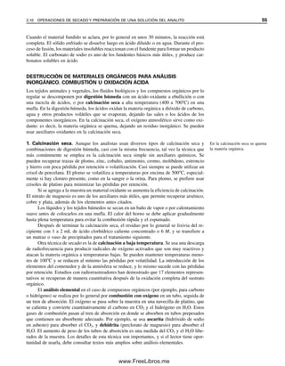 Cuando el material fundido se aclara, por lo general en unos 30 minutos, la reacción está
completa. El sólido enfriado se disuelve luego en ácido diluido o en agua. Durante el pro-
ceso de fusión, los materiales insolubles reaccionan con el fundente para formar un producto
soluble. El carbonato de sodio es uno de los fundentes básicos más útiles, y produce car-
bonatos solubles en ácido.
DESTRUCCIÓN DE MATERIALES ORGÁNICOS PARA ANÁLISIS
INORGÁNICO. COMBUSTIÓN U OXIDACIÓN ÁCIDA
Los tejidos animales y vegetales, los fluidos biológicos y los compuestos orgánicos por lo
regular se descomponen por digestión húmeda con un ácido oxidante a ebullición o con
una mezcla de ácidos, o por calcinación seca a alta temperatura (400 a 700C) en una
mufla. En la digestión húmeda, los ácidos oxidan la materia orgánica a dióxido de carbono,
agua y otros productos volátiles que se evaporan, dejando las sales o los ácidos de los
componentes inorgánicos. En la calcinación seca, el oxígeno atmosférico sirve como oxi-
dante: es decir, la materia orgánica se quema, dejando un residuo inorgánico. Se pueden
usar auxiliares oxidantes en la calcinación seca.
1. Calcinación seca. Aunque los analistas usan diversos tipos de calcinación seca y
combinaciones de digestión húmeda, casi con la misma frecuencia, tal vez la técnica que
más comúnmente se emplea es la calcinación seca simple sin auxiliares químicos. Se
pueden recuperar trazas de plomo, zinc, cobalto, antimonio, cromo, molibdeno, estroncio
y hierro con poca pérdida por retención o volatilización. Casi siempre se puede utilizar un
crisol de porcelana. El plomo se volatiliza a temperaturas por encima de 500C, especial-
mente si hay cloruro presente, como en la sangre o la orina. Para plomo, se prefiere usar
crisoles de platino para minimizar las pérdidas por retención.
Si se agrega a la muestra un material oxidante se aumenta la eficiencia de calcinación.
El nitrato de magnesio es uno de los auxiliares más útiles, que permite recuperar arsénico,
cobre y plata, además de los elementos antes citados.
Los líquidos y los tejidos húmedos se secan en un baño de vapor o por calentamiento
suave antes de colocarlos en una mufla. El calor del horno se debe aplicar gradualmente
hasta plena temperatura para evitar la combustión rápida y el espumado.
Después de terminar la calcinación seca, el residuo por lo general se lixivia del re-
cipiente con 1 a 2 mL de ácido clorhídrico caliente concentrado o 6 M, y se transfiere a
un matraz o vaso de precipitados para el tratamiento siguiente.
Otra técnica de secado es la de calcinación a baja temperatura. Se usa una descarga
de radiofrecuencia para producir radicales de oxígeno activados que son muy reactivos y
atacan la materia orgánica a temperaturas bajas. Se pueden mantener temperaturas meno-
res de 100C y se reducen al mínimo las pérdidas por volatilidad. La introducción de los
elementos del contenedor y de la atmósfera se reduce, y lo mismo sucede con las pérdidas
por retención. Estudios con radiorrastreadores han demostrado que 17 elementos represen-
tativos se recuperan de manera cuantitativa después de la oxidación completa del sustrato
orgánico.
El análisis elemental en el caso de compuestos orgánicos (por ejemplo, para carbono
o hidrógeno) se realiza por lo general por combustión con oxígeno en un tubo, seguida de
un tren de absorción. El oxígeno se pasa sobre la muestra en una navecilla de platino, que
se calienta y convierte cuantitativamente el carbono en CO2 y el hidrógeno en H2O. Estos
gases de combustión pasan al tren de absorción en donde se absorben en tubos prepesados
que contienen un absorbente adecuado. Por ejemplo, se usa ascarita (hidróxido de sodio
en asbesto) para absorber el CO2, y dehidrita (perclorato de magnesio) para absorber el
H2O. El aumento de peso de los tubos de absorción es una medida del CO2 y el H2O libe-
rados de la muestra. Los detalles de esta técnica son importantes, y si el lector tiene opor-
tunidad de usarla, debe consultar textos más amplios sobre análisis elementales.
En la calcinación seca se quema
la materia orgánica.
2.10 OPERACIONES DE SECADO Y PREPARACIÓN DE UNA SOLUCIÓN DEL ANALITO 55
02Christian(020-064).indd 55
02Christian(020-064).indd 55 9/12/08 13:39:00
9/12/08 13:39:00
www.FreeLibros.me
 