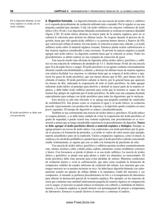 56 CAPÍTULO 2 HERRAMIENTAS Y OPERACIONES BÁSICAS DE LA QUÍMICA ANALÍTICA
2. Digestión húmeda. La digestión húmeda con una mezcla de ácidos nítrico y sulfúrico
es el segundo procedimiento de oxidación utilizado más a menudo. Por lo regular se usa una
pequeña cantidad (por ejemplo, 5 mL) de ácido sulfúrico con mayores volúmenes de ácido
nítrico (20 a 30 mL). Las digestiones húmedas normalmente se realizan en matraces Kjeldahl
(figura 2.28). El ácido nítrico destruye la mayor parte de la materia orgánica, pero no se
calienta lo suficiente para destruir las últimas trazas. Se evapora durante el proceso de di-
gestión, hasta que sólo queda ácido sulfúrico y se generan humos densos y blancos de SO3
que vuelven por reflujo al matraz. En este punto, la solución se pone muy caliente, y el ácido
sulfúrico actúa sobre el material orgánico restante. Entonces puede ocurrir carbonización si
hay materia orgánica considerable o muy resistente. Si persiste la materia orgánica se puede
agregar más ácido nítrico. La digestión continúa hasta que la solución se aclara. Todos los
procedimientos se deben realizar en una campana de extracción de gases.
Una mezcla mucho más eficiente de digestión utiliza ácidos nítrico, perclórico y sulfú-
rico en una relación de volúmenes de alrededor de 3:1:1. Suelen bastar 10 mL de esta mezcla
para 10 g de tejido fresco o sangre. El ácido perclórico es un agente oxidante extremadamente
eficiente cuando está deshidratado y caliente, y destruye las últimas trazas de materia orgánica
con relativa facilidad. Las muestras se calientan hasta que se evapora el ácido nítrico y apa-
recen los gases de ácido perclórico, que son menos densos que el SO3, pero llenan más fá-
cilmente el matraz. El ácido perclórico caliente se hierve, por lo general hasta que aparecen
los humos de SO3, indicando la evaporación de todo el ácido perclórico. Se debe agregar
suficiente ácido nítrico al principio para disolver y destruir la mayor parte de la materia or-
gánica, y debe haber ácido sulfúrico presente para evitar que la muestra se seque; de otra
manera hay peligro de explosión por el ácido perclórico. Se debe usar una campana diseñada
especialmente para trabajar con ácido perclórico para todas las digestiones que lo incluyan.
Esta mezcla es aún más eficiente si se agrega una pequeña cantidad de catalizador
de molibdeno(VI). Tan pronto como se evaporan el agua y el ácido nítrico, la oxidación
procede vigorosamente con producción de espuma, y la digestión queda completa en unos
pocos segundos. El tiempo de digestión se reduce considerablemente.
También se usa comúnmente una mezcla de ácidos nítrico y perclórico. El ácido nítrico
se evapora primero, y se debe tener cuidado de evitar la evaporación del ácido perclórico al
grado de sequedad, o puede ocurrir una violenta explosión; este procedimiento no se reco-
mienda a menos que se tenga considerable experiencia en procedimientos de digestión. Nunca
se debe agregar el ácido perclórico directo a material orgánico o biológico. Siempre se
agrega primero un exceso de ácido nítrico. Las explosiones con ácido perclórico por lo gene-
ral se asocian a la formación de peróxidos, y el ácido se vuelve de color oscuro (por ejemplo,
marrón amarillento) antes de la explosión. Ciertos compuestos orgánicos, como el etanol, la
celulosa y los alcoholes polihídricos, pueden hacer que el ácido perclórico caliente concentrado
estalle violentamente; se supone que esto se debe a la formación de perclorato de etilo.
Una mezcla de ácidos nítrico, perclórico y sulfúrico permite recobrar cuantitativamente
zinc, selenio, arsénico, cobre, cobalto, plata, cadmio, antimonio, cromo, molibdeno, estroncio
y hierro. Con frecuencia se pierde el plomo si se usa ácido sulfúrico. La mezcla de ácidos
nítrico y perclórico se puede usar para plomo y todos los elementos ya mencionados. El
ácido perclórico debe estar presente para evitar pérdidas de selenio. Mantiene condiciones
de oxidación fuertes y evita la carbonización, que dará como resultado la formación de
compuestos volátiles de estados inferiores de oxidación del selenio. Las muestras que con-
tengan mercurio no se pueden incinerar en seco. Se debe hacer digestión húmeda con calen-
tamiento usando un aparato de reflujo debido a la naturaleza volátil del mercurio y sus
compuestos. A menudo se prefieren procedimientos en frío o a la temperatura de laboratorio
para obtener la destrucción parcial de la materia orgánica. Por ejemplo, en las muestras de
orina que contienen una cantidad relativamente pequeña de materia orgánica en comparación
con la sangre, el mercurio se puede reducir al elemento con cobre(I) y clorhidrato de hidroxi-
lamina, y la materia orgánica se puede destruir con permanganato de potasio a temperatura
de laboratorio. Entonces se puede disolver el mercurio y continuar el análisis.
En la digestión húmeda, la ma-
teria orgánica se oxida con un
ácido oxidante.
El ácido perclórico se debe usar
con precaución.
02Christian(020-064).indd 56
02Christian(020-064).indd 56 9/12/08 13:39:00
9/12/08 13:39:00
www.FreeLibros.me
 