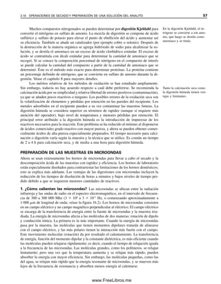 Muchos compuestos nitrogenados se pueden determinar por digestión Kjeldahl para
convertir el nitrógeno en sulfato de amonio. La mezcla de digestión se compone de ácido
sulfúrico y sulfato de potasio para elevar el punto de ebullición del ácido y aumentar así
su eficiencia. También se añade un catalizador (por ejemplo cobre o selenio). Después de
la destrucción de la materia orgánica se agrega hidróxido de sodio para alcalinizar la so-
lución, y se destila el amoniaco en un exceso de ácido clorhídrico estándar. El exceso de
ácido se contratitula con álcali estándar para determinar la cantidad de amoniaco que se
recogió. Si se conoce la composición porcentual de nitrógeno en el compuesto de interés
se puede calcular la cantidad del compuesto a partir de la cantidad de amoniaco que se
determinó. Éste es el método más exacto para determinar proteínas. La proteína contiene
un porcentaje definido de nitrógeno, que se convierte en sulfato de amonio durante la di-
gestión. Véase el capítulo 8 para mayores detalles.
Los méritos relativos de los métodos de oxidación se han estudiado ampliamente.
Sin embargo, todavía no hay acuerdo respecto a cuál debe preferirse. Se recomienda la
calcinación ácida por su simplicidad y relativa libertad de errores positivos (contaminación),
ya que se añaden pocos reactivos o ninguno. Los posibles errores de la oxidación seca son
la volatilización de elementos y pérdidas por retención en las paredes del recipiente. Los
metales adsorbidos en el recipiente pueden a su vez contaminar las muestras futuras. La
digestión húmeda se considera superior en términos de rapidez (aunque sí requiere más
atención del operador), bajo nivel de temperatura y menores pérdidas por retención. El
principal error atribuido a la digestión húmeda es la introducción de impurezas de los
reactivos necesarios para la reacción. Este problema se ha reducido al mínimo al disponerse
de ácidos comerciales grado reactivo con mayor pureza, y ahora se pueden obtener comer-
cialmente ácidos de alta pureza especialmente preparados. El tiempo necesario para calci-
nación o digestión varía según la muestra y la técnica que se utilice. Es común un tiempo
de 2 a 4 h para calcinación seca, y de media a una hora para digestión húmeda.
PREPARACIÓN DE LAS MUESTRAS EN MICROONDAS
Ahora se usan extensamente los hornos de microondas para llevar a cabo el secado y la
descomposición ácida de las muestras con rapidez y eficiencia. Los hornos de laboratorio
están especialmente diseñados para contrarrestar las limitaciones de los hornos domésticos;
esto se explica más adelante. Las ventajas de las digestiones con microondas incluyen la
reducción de los tiempos de disolución de horas a minutos y bajos niveles de tiempo per-
dido debido a que se requieren menores cantidades de reactivos.
1. ¿Cómo calientan las microondas? Las microondas se ubican entre la radiación
infrarroja y las ondas de radio en el espectro electromagnético, en el intervalo de frecuen-
cia de 300 a 300 000 Mhz (3  108
a 3  1011
Hz, o comenzando aproximadamente a
1 000 ␮m de longitud de onda; véase la figura 16.2). Los hornos de microondas consisten
en un campo eléctrico y un campo magnético perpendicular al eléctrico. El campo eléctrico
se encarga de la transferencia de energía entre la fuente de microondas y la muestra irra-
diada. La energía de microondas afecta a las moléculas de dos maneras: rotación de dipolo
y conducción iónica. La primera es la más importante. Cuando la energía de microondas
pasa por la muestra, las moléculas que tienen momentos dipolares tratarán de alinearse
con el campo eléctrico, y las más polares tienen la interacción más fuerte con el campo.
Este movimiento molecular (rotación) da por resultado el calentamiento. La transferencia
de energía, función del momento dipolar y la constante dieléctrica, es más eficiente cuando
las moléculas pueden relajarse rápidamente; es decir, cuando el tiempo de relajación iguala
a la frecuencia de las microondas. Las moléculas grandes, como los polímeros, se relajan
lentamente; pero una vez que la temperatura aumenta y se relajan más rápido, pueden
absorber la energía con mayor eficiencia. Sin embargo, las moléculas pequeñas, como las
del agua, se relajan más rápido que la energía resonante de microondas, y se mueven más
lejos de la frecuencia de resonancia y absorben menos energía al calentarse.
En la digestión Kjeldahl, el ni-
trógeno se convierte a ion amo-
nio, que luego se destila como
amoniaco y se titula.
Tanto la calcinación seca como
la digestión húmeda tienen ven-
tajas y limitantes.
2.10 OPERACIONES DE SECADO Y PREPARACIÓN DE UNA SOLUCIÓN DEL ANALITO 57
02Christian(020-064).indd 57
02Christian(020-064).indd 57 9/12/08 13:39:00
9/12/08 13:39:00
www.FreeLibros.me
 