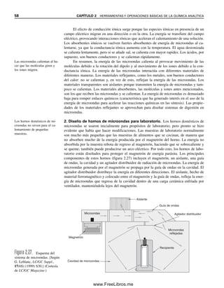 58 CAPÍTULO 2 HERRAMIENTAS Y OPERACIONES BÁSICAS DE LA QUÍMICA ANALÍTICA
El efecto de conducción iónica surge porque las especies iónicas en presencia de un
campo eléctrico migran en una dirección o en la otra. La energía se transfiere del campo
eléctrico, provocando interacciones iónicas que aceleran el calentamiento de una solución.
Los absorbentes iónicos se vuelven fuertes absorbentes de energía de microondas al ca-
lentarse, ya que la conductancia iónica aumenta con la temperatura. El agua desionizada
se calienta lentamente, pero si se añade sal, se calienta con mayor rapidez. Los ácidos, por
supuesto, son buenos conductores y se calientan rápidamente.
En resumen, la energía de las microondas calienta al provocar movimiento de las
moléculas debido a la rotación del dipolo y al movimiento de los iones debido a la con-
ductancia iónica. La energía de las microondas interactúa con diferentes materiales de
diferentes maneras. Los materiales reflejantes, como los metales, son buenos conductores
del calor: no se calientan y, en vez de esto, reflejan la energía de las microondas. Los
materiales transparentes son aislantes porque transmiten la energía de microondas y tam-
poco se calientan. Los materiales absorbentes, las moléculas y iones antes mencionados,
son los que reciben las microondas y se calientan. La energía de microondas es demasiado
baja para romper enlaces químicos (característica que ha generado interés en el uso de la
energía de microondas para acelerar las reacciones químicas en las síntesis). Las propie-
dades de los materiales reflejantes se aprovechan para diseñar sistemas de digestión en
microondas.
2. Diseño de hornos de microondas para laboratorio. Los hornos domésticos de
microondas se usaron inicialmente para propósitos de laboratorio; pero pronto se hizo
evidente que había que hacer modificaciones. Las muestras de laboratorio normalmente
son mucho más pequeñas que las muestras de alimentos que se cocinan, de manera que
no absorben mucho de la energía producida por el magnetrón del horno. La energía no
absorbida por la muestra rebota de regreso al magnetrón, haciendo que se sobrecaliente y
se queme; también puede producirse un arco eléctrico. Por todo esto, los hornos de labo-
ratorio están diseñados para proteger el magnetrón de energía parásita. Los principales
componentes de estos hornos (figura 2.27) incluyen el magnetrón, un aislante, una guía
de ondas, la cavidad y un agitador distribuidor de radiación de microondas. La energía de
microondas generada por el magnetrón se propaga por la guía de ondas en la cavidad. El
agitador distribuidor distribuye la energía en diferentes direcciones. El aislante, hecho de
material ferromagnético y colocado entre el magnetrón y la guía de ondas, refleja la ener-
gía de microondas que regresa de la cavidad dentro de una carga cerámica enfriada por
ventilador, manteniéndola lejos del magnetrón.
Las microondas calientan al ha-
cer que las moléculas giren y
los iones migren.
Los hornos domésticos de mi-
croondas no sirven para el ca-
lentamiento de pequeñas
muestras.
Aislante
Guía de ondas
Agitador distribuidor
Microondas
reflejadas
Recipiente
Magnetrón
Cavidad de microondas
Microondas
Figura 2.27. Esquema del
sistema de microondas. [Según
G. Leblanc, LC/GC Suppl.,
17(6S) (1999) S30.] (Cortesía
de LC/GC Magazine.)
02Christian(020-064).indd 58
02Christian(020-064).indd 58 9/12/08 13:39:01
9/12/08 13:39:01
www.FreeLibros.me
 