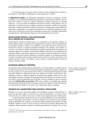 La frecuencia que se usa para cocinar resulta ser buena también para la química y
el estándar es 2 450 MHz. Comúnmente se usan potencias de 1 200 W.
3. Digestiones ácidas. Las digestiones normalmente se hacen en recipientes cerrados
de plástico, ya sea Teflón PFA (perfluoroalcoxietileno) o policarbonato (aislantes). Esto es
para evitar vapores de ácido en el horno. Proporciona ventajas adicionales. La presión
aumenta y se eleva el punto de ebullición del ácido (el ácido se sobrecalienta). Así, las
digestiones se realizan con mayor rapidez. Asimismo, los metales volátiles no se pierden.
Los hornos modernos permiten el control de la presión y la temperatura (sonda térmica de
fibra óptica, transparente a la energía de microondas). El control de temperatura ha per-
mitido usar el horno para extracciones moleculares asistidas por microondas manteniendo
la temperatura lo suficientemente baja para evitar descomposición molecular.
DESTRUCCIÓN PARCIAL O NO DESTRUCCIÓN
DE LA MATRIZ DE LA MUESTRA
Evidentemente, cuando la sustancia que se va a determinar es de naturaleza orgánica, se
deben emplear medios no destructivos de preparación de muestras. Para la determinación
de elementos metálicos, algunas veces también es innecesario destruir la estructura mo-
lecular de la muestra, en especial con fluidos biológicos. Por ejemplo, varios metales en
el suero o en la orina se pueden determinar por espectroscopia de absorción atómica, por
aspiración directa de la muestra o una muestra diluida en una flama. Los componentes de
materiales sólidos, como suelos, algunas veces se pueden extraer por medio de un reactivo
adecuado. Es necesario realizar trituración y mezclado completos y un reflujo para extraer
el analito. Se pueden extraer muchos metales traza de suelos con cloruro de amonio o una
solución de ácido acético 1 M. Algunos, como el selenio, se pueden destilar en forma de
cloruro o bromuro volátil.
FILTRADOS LIBRES DE PROTEÍNA
Las proteínas en los fluidos biológicos interfieren con muchos análisis y se deben remover
de manera no destructiva. Diversos reactivos precipitan (coagulan) las proteínas. Algunos de
los más comunes son el ácido tricloroacético (TCA), el ácido túngstico (tungstato de sodio
más ácido sulfúrico), e hidróxido de bario más sulfato de zinc (una mezcla neutra). Nor-
malmente se trata un volumen medido de la muestra (por ejemplo, suero) con un volu-
men medido de reactivo. Después de la precipitación de la proteína (unos 10 min), la mues-
tra se filtra a través de papel filtro seco sin lavado, o bien se centrifuga. Luego se toma una
alícuota del filtrado libre de proteínas (PFF) para el análisis. Los detalles para preparar
tipos específicos de filtrados libres de proteínas se dan en el capítulo 22 (bajo “Recolección
y conservación de muestras”), así como en los experimentos que los requieran.
TÉCNICAS DE LABORATORIO PARA SECADO Y DISOLUCIÓN
Cuando se va a secar una muestra sólida en un pesafiltros se quita la tapa del frasco, y
para evitar derrames, ambos se colocan en un vaso de precipitados y se cubren con un
vidrio de reloj con costillas.* En el vaso se debe colocar alguna forma de identificación.
La mezcla pesada se puede disolver en un vaso de precipitados o en un matraz Erlen-
meyer. Si hay alguna efervescencia se cubre el recipiente con un vidrio de reloj. Después
de que la disolución esté completa, se lavan hacia abajo las paredes del recipiente con agua
destilada. También se lava el vidrio de reloj de modo que los lavados caigan dentro del
recipiente. Puede requerirse evaporar la solución para disminuir el volumen. Esto se hace
Véase el capítulo 24 para la pre-
paración de filtrados libres de
proteína.
Téngase cuidado al secar o di-
solver muestras.
*N. del R. T.: Si el lector nunca ha visto uno, puede buscarlos como ribbed watch glass en algún catálogo de
material de vidrio o en la red.
2.10 OPERACIONES DE SECADO Y PREPARACIÓN DE UNA SOLUCIÓN DEL ANALITO 59
02Christian(020-064).indd 59
02Christian(020-064).indd 59 9/12/08 13:39:01
9/12/08 13:39:01
www.FreeLibros.me
 